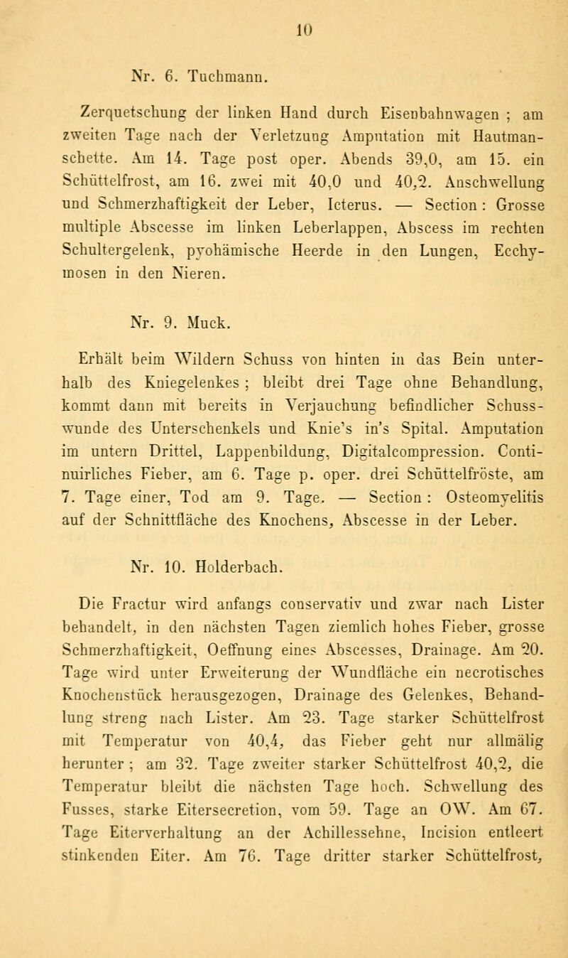 lu Nr. 6. Tuchmann. Zerquetschung der linken Hand durch Eisenbahnwagen ; am zweiten Tage nach der Verletzung Amputation mit Hautman- scbeite. Am 14. Tage post oper. Abends 39,0, am 15. ein Schüttelfrost, am 16. zwei mit 40,0 und 40,2. Anschwellung und Schmerzhaftigkeit der Leber, Icterus. — Section : Grosse multiple Abscesse im linken Leberlappen, Abscess im rechten Schultergelenk, pyohämische Heerde in den Lungen, Eccby- mosen in den Nieren. Nr. 9. Muck. Erhält beim Wildern Schuss von hinten in das Bein unter- halb des Kniegelenkes ; bleibt drei Tage ohne Behandlung, kommt dann mit bereits in Verjauchung befindlicher Schuss- wunde des Unterschenkels und Knie's in's Spital. Amputation im untern Drittel, Lappenbildung, Digitalcompression. Conti- nuirliches Fieber, am 6. Tage p. oper. drei Schüttelfröste, am 7. Tage einer, Tod am 9. Tage. — Section : Osteomyelitis auf der Schnittfläche des Knochens, Abscesse in der Leber. Nr. 10. Holderbach. Die Fractur wird anfangs couservativ und zwar nach Lister behandelt, in den nächsten Tagen ziemlich hohes Fieber, grosse Schmerzhaftigkeit, Oeffnung eines Abscesses, Drainage. Am 20. Tage wird unter Erweiterung der Wundfläche ein necrotisches Knochenstück herausgezogen, Drainage des Gelenkes, Behand- lung streng nach Lister. Am 23. Tage starker Schüttelfrost mit Temperatur von 40,4, das Fieber geht nur allmälig herunter ; am 32. Tage zweiter starker Schüttelfrost 40,2, die Temperatur bleibt die nächsten Tage hoch. Schwellung des Fusses, starke Eitersecretion, vom 59. Tage an OW. Am 67. Tage Eiterverhaltung an der Achillessehne, Incision entleert stinkenden Eiter. Am 76. Tage dritter starker Schüttelfrost,