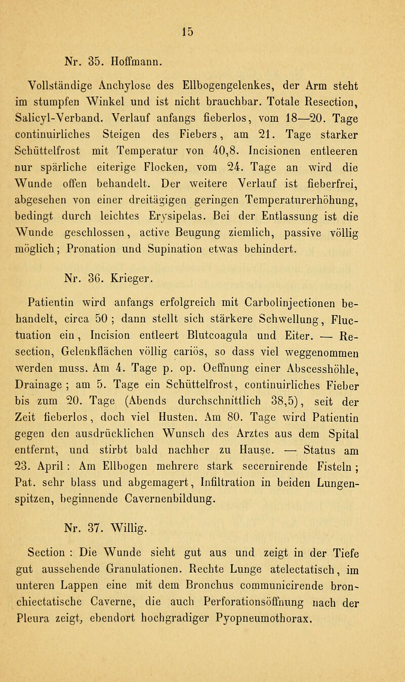 Nr, 35. Hoffmann. Vollständige Anchylose des Ellbogengelenkes, der Arm steht im stumpfen Winkel und ist nicht brauchbar. Totale Resection, Salicyl-Verband. Verlauf anfangs fieberlos, vom 18—20. Tage continuirliches Steigen des Fiebers, am 21. Tage starker Schüttelfrost mit Temperatur von 40,8. Incisionen entleeren nur spärliche eiterige Flocken, vom 24. Tage an wird die Wunde offen behandelt. Der weitere Verlauf ist fieberfrei, abgesehen von einer dreitägigen geringen Temperaturerhöhung, bedingt durch leichtes Erysipelas. Bei der Entlassung ist die Wunde geschlossen, active Beugung ziemlich, passive völlig möglich; Pronation und Supination etwas behindert. Nr. 36. Krieger. Patientin wird anfangs erfolgreich mit Carbolinjectionen be- handelt, circa 50 ; dann stellt sich stärkere Schwellung, Fluc- tuation ein, Incision entleert Blutcoagula und Eiter. — Re- section, Gelenkflächen völlig cariös, so dass viel weggenommen werden muss. Am 4. Tage p. op. Oeffnung einer Abscesshöhle, Drainage; am 5. Tage ein Schüttelfrost, continuirliches Fieber bis zum 20. Tage (Abends durchschnittlich 38,5), seit der Zeit fieberlos, doch viel Husten. Am 80. Tage wird Patientin gegen den ausdrücklichen Wunsch des Arztes aus dem Spital entfernt, und stirbt bald nachher zu Hause. — Status am 23. April : Am Ellbogen mehrere stark secernirende Fisteln; Pat. sehr blass und abgemagert, Infiltration in beiden Lungen- spitzen, beginnende Cavernenbildung. Nr. 37. Willig. Section : Die Wunde sieht gut aus und zeigt in der Tiefe gut aussehende Granulationen. Rechte Lunge atelectatisch, im unteren Lappen eine mit dem Bronchus communicirende bron- chiectatische Caverne, die auch Perforationsöffnung nach der Pleura zeigt,, ebendort hochgradiger Pyopneumothorax.