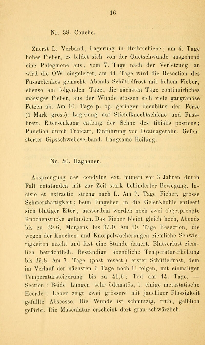 Nr. 38. Couche. Zuerst L. Verband, Lagerung in Dralitschiene ; am i. Tage hohes Fieber, es bildet sich von der Quetschwunde ausgehend eine Phlegmone aus, vom 7. Tage nach der Verletzung an wird die OW. eingeleitet, am II. Tage wird die Resection des Fussgelenkes gemacht. Abends Schüttelfrost mit hohem Fieber, ebenso am folgenden- Tage, die nächsten Tage continuirliches massiges Fieber, aus der Wunde stossen sich viele gangränöse Fetzen ab. Am 10. Tage p. op. geringer decubitus der Ferse (1 Mark gross). Lagerung auf Stiefelknechtschieue und Fuss- brett. Eitersenkung entlang der Sehne des tibialis posticus; Function durch Troicart, Einführung von Drainagerohr. Gefen- sterter Gipsschwebeverband. Langsame Heilung. Nr. 40. Hagnauer. Absprengung des condylus ext. humeri vor 3 Jahren durch Fall entstanden mit zui- Zeit stark behinderter Bewegung. In- cisio et extractio streng nach L. Am 7. Tage Fieber, grosse Schmerzhaftigkeit ; beim Eingehen in die Gelenkhöhle entleert sich blutiger Eiter , ausserdem werden noch zwei abgesprengte Knochenstücke gefunden. Das Fieber bleibt gleich hoch, Abends bis zu 39,6, Morgens bis 39,0. Am 10. Tage Resection, die wegen der Knochen- und Knorpelwucherungcn ziemliche Schwie- rigkeiten macht und fast eine Stunde dauert, Blutverlust ziem- lich beträchtlich. Beständige abendliche Temperaturerhöhung bis 39,8. Am 7. Tage (post resect.) erster Schüttelfrost, dem im Verlauf der nächsten 6 Tage noch 11 folgen, mit einmaliger Temperatursteigerung bis zu 41,6 ; Tod am 14. Tage. — Section : Beide Lungen sehr ödematös, 1. einige metastatische Heerde ; Leber zeigt zwei grössere mit jauchiger Flüssigkeit gefüllte Abscesse. Die Wunde ist schmutzig, trüb, gelblich gefärbt. Die Musculatur erscheint dort grau-schwärzlich.