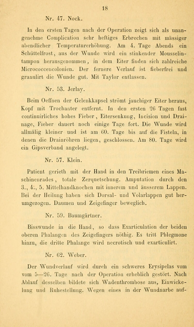 Nr. 47. Nock. In den ersten Tagen nach der Operation zeigt sich als unan- genehme Complication sehr heftiges Erbrechen mit massiger abendlicher Temperaturerhöhung. Am 4. Tage Abends ein Schüttelfrost, aus der Wunde wird ein stinkender Mousselin- tampon herausgenommen, in dem Eiter finden sich zahlreiche Micrococcencolonicn. Der fernere Verlauf ist fieberfrei und granulirt die Wunde gut. Mit Taylor entlassen. Nr. 53. Jerlay. Beim Oeffnen der Gelenkkapsel strömt jauchiger Eiter heraus, Kopf mit Trochanter entfernt. In den ersten 26 Tagen fast continuirliches hohes Fieber, Eitersenkung, Incision und Drai- nage, Fieber dauert noch einige Tage fort. Die Wunde wird allmälig kleiner und ist am 60. Tage bis auf die Fisteln, in denen die Drainröhren liegen, geschlossen. Am 80. Tage wird ein Gipsverband angelegt. Nr. 57. Klein. Patient gerieth mit der Hand in den Treibriemen eines Ma- schinenrades , totale Zerquetschung. Amputation durch den 3., 4., 5. Mittelhandknochen mit innerem und äusserem Lappen, Bei der Heilung haben sich Dorsal- und Volarlappen gut her- umgezogen. Daumen und Zeigefinger beweglich. Nr. 59. Baumgärtner. Bisswunde in die Hand, so dass Exarticulation der beiden oberen Phalangen des Zeigefingers nöthig. Es tritt Phlegmone hinzu, die dritte Phalange wird necrotisch und exarticulirt. Nr. 02. Weber. Der Wundverlauf wird durch ein schweres Erysipelas vom vom 5—20. Tage nach der Operation erheblich gestört. Nach Ablauf desselben bildete sich Wadenthrorabose aus, Einwicke- lung uiul Ruhestellung. Wegen eines in der Wundnarbe auf-