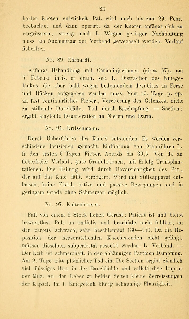 harter Knoten entwickelt, Pat. wird noch bis zum 29. Febr. beobachtet und dann operirt, da der Knoten anfängt sich zu vergrössern, streng nach L. Wegen geringer Nachblutung muss am Nachmittag der Verband gewechselt werden. Verlauf fieberfrei. Nr. 89. Ehrhardt. Anfangs Behandlung mit Carbolinjectionen (circa 57), am 5. Februar incis. et drain. sec. L. Distraction des Kniege- lenkes, die aber bald wegen bedeutendem decubitus an Ferse und Rücken aufgegeben werden muss. Vom 19. Tage p. op. an fast continuirliches Fieber, Vereiterung des Gelenkes, nicht zu stillende Durchfälle, Tod durch Erschöpfung. — Section : ergibt amyloide Degeneration an Nieren und Darm. Nr. 94. Kritschmann. Durch Ueberfahren des Knie's entstanden. Es werden ver- schiedene Incisionen gemacht. Einführung von Drainröhren L. In den ersten 6 Tagen Fieber, Abends bis 39,5. Von da an fieberfreier Verlauf, gute Granulationen, mit Erfolg Transplan- tationen. Die Heilung wird durch Unvorsichtigkeit des Pat., der auf das Knie fällt, verzögert. \A^ird mit Stützapparat ent- lassen, keine Fistel, active und passive Bewegungen sind in geringem Grade ohne Schmerzen möglich. Nr. 97. Kaltenhäuser. Fall von einem 5 Stock hohen Gerüst; Patient ist und bleibt bewusstlos. Puls an radialis und brachialis nicht fühlbar, an der carotis schwach, sehr beschleunigt 130—140. Da die Re- position der hervorstehenden Knochenenden nicht gelingt, müssen dieselben subperiostal resecirt werden. L. Verband. — Der Leib ist schmerzhaft, in den abhängigen Parthien Dämpfung. Am 2. Tage tritt plötzlicher Tod ein. Die Section ergibt ziemlich viel flüssiges Blut in der Bauchhöhle und vollständige Ruptur der Milz. An der Lel)er zu beiden Seiten kleine Zerreissungen der Kai)scl. Im 1. Kniegelenk t)lulig schaumige Flüssigkeit.