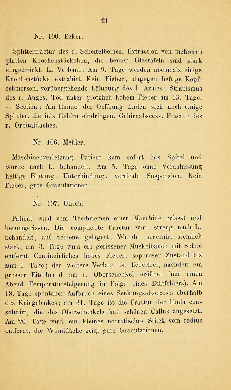 Nr. 100. Ecker. Splitterfractur des r. Scheitelbeines, Extraction von mehreren platten Knochenstückchen, die beiden Glastafeln sind stark eingedrückt. L. Verband. Am 9. Tage werden nochmals einige Knochenstücke extrahirt. Kein Fieber, dagegen heftige Kopf- schmerzen, vorübergehende Lähmung des 1. Armes ; Strabismus des r. Auges. Tod unter plötzlich hohem Fieber am 13. Tage. — Section : Am Rande der Oeffnung finden sich noch einige Splitter, die in's Gehirn eindringen. Gehirnabscess. Fractur des r. Orbitaldaches. Nr. 106. Mehler. Maschinenverletzung. Patient kam sofort in's Spital und wurde nach L. behandelt. Am 5. Tage ohne Veranlassung heftige Blutung, Unterbindung, verticale Suspension. Kein Fieber, gute Granulationen. Nr. 107. Ulrich. Patient wird vom Treibriemen einer Maschine erfasst und herumgerissen. Die complieirte Fractur wird streng nach L. behandelt, auf Schiene gelagert; Wunde secernirt ziemlich stark, am 3. Tage wird ein gerissener Muskelbauch mit Sehne entfernt. Continuirliches hohes Fieber, soporöser Zustand bis zum 6. Tage ; der weitere Verlauf ist fieberfrei, nachdem ein grosser Eiterheerd am r. Oberschenkel eröffnet (nur einen Abend Temperatursteigerung in Folge eines Diätfehlers). Am 18. Tage spontaner Aufbruch eines Senkungsabscesses oberhalb des Kniegelenkes; am 31. Tage ist die Fractur der fibula con- solidirt, die des Oberschenkels hat schönen Callus angesetzt. Am 20. Tage wird ein kleines necrotisches Stück vom radius entfernt, die Wundfläche zeigt gute Granulationen.