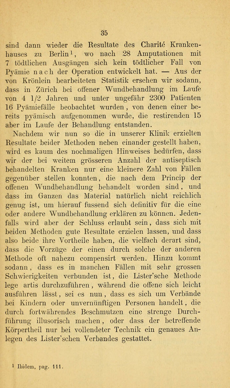 sind dann wieder die Resultate des Charit^ Kranken- hauses zu Berlin ^, wo nach 28 Amputationen mit 7 tüdtlichen Ausgängen sich kein tödtlicher Fall von Pyämie nach der Operation entwickelt hat. — Aus der von Krünlein bearbeiteten Statistik ersehen wir sodann, dass in Zürich bei offener Wundbehandlung im Laufe von 4 1/2 Jahren und unter ungefähr 2300 Patienten 16 Pyämiefälle beobachtet wurden, von denen einer be- reits pyämisch aufgenommen wurde, die restirenden 15 aber im Laufe der Behandlung entstanden. Nachdem wir nun so die in unserer Klinik erzielten Resultate beider Methoden neben einander gestellt haben, wird es kaum des nochmaligen Hinweises bedürfen, dass wir der bei weitem grösseren Anzahl der antiseptisch behandelten Kranken nur eine kleinere Zahl von Fällen gegenüber stellen konnten, die nach dem Princip der offenen Wundbehandlung behandelt worden sind, und dass im Ganzen das Material natürlich nicht reichlich genug ist, um hierauf fussend sich definitiv für die eine oder andere Wundbehandlung erklären zu können. Jeden- falls wird aber der Schluss erlaubt sein, dass sich mit beiden Methoden gute Resultate erzielen lassen, und dass also beide ihre Vortheile haben, die vielfach derart sind, dass die Vorzüge der einen durch solche der anderen Methode oft nahezu compensirt werden. Hinzu kommt sodann, dass es in manchen Fällen mit sehr grossen Schwierigkeiten verbunden ist, die Lister'sche Methode lege artis durchzuführen, während die offene sich leicht ausführen lässt, sei es nun, dass es sich um Verbände bei Kindern oder unvernünftigen Personen handelt, die durch fortwährendes Beschmutzen eine strenge Durch- führung illusorisch machen, oder dass der betreffende Körpertheil nur bei vollendeter Technik ein genaues An- legen des Lister'sehen Verbandes gestattet.