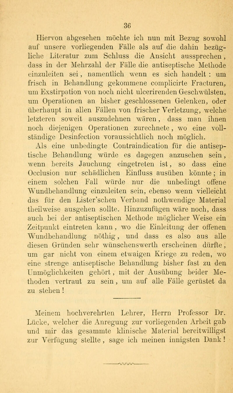 Hiervon abgesehen möclite ich nun mit Bezug sowohl auf unsere vorHegenden Fälle als auf die dahin bezüg- liche Literatur zum Schluss die Ansicht aussprechen, dass in der Mehrzahl der Fälle die antiseptische Methode einzuleiten sei, namentlich wenn es sich handelt : um frisch in Behandlung gekommene complicirte Fracturen, um Exstirpation von noch nicht ulcerirenden Geschwülsten, um Operationen an bisher geschlossenen Gelenken, oder überhaupt in allen Fällen von frischer Verletzung, welche letzteren soweit auszudehnen wären, dass man ihnen noch diejenigen Operationen zurechnete, wo eine voll- ständige Desinfection voraussichtlich noch möghch. Als eine unbedingte Contraindication für die antisep- tische Behandlung würde es dagegen anzusehen sein, w^enn bereits Jauchung eingetreten ist, so dass eine Occlusion nur schädlichen Einfluss ausüben könnte; in einem solchen Fall würde nur die unbedingt offene Wundbehandlung einzuleiten sein, ebenso wenn vielleicht das für den Lister'schen Verband nothwendige Material theilw^eise ausgehen sollte. Hinzuzufügen wäre noch, dass auch bei der antiseptischen Methode möglicher Weise ein Zeitpunkt eintreten kann , wo die Einleitung der offenen Wundbehandlung nöthig, und dass es also aus alle diesen Gründen sehr wünschenswerth erscheinen dürfte, um gar nicht von einem etwaigen Kriege zu reden, wo eine strenge antiseptische Behandlung bisher fast zu den Unmöglichkeiten gehört, mit der Ausübung beider Me- thoden vertraut zu sein, um auf alle Fälle gerüstet da zu stehen ! Meinem hochverehrten Lehrer, Herrn Professor Dr. Lücke, welcher die Anregung zur vorliegenden Arbeit gab und mir das gesammtc klinische Material bereitwilligst zur Verfügung stellte , sage ich meinen innigsten Dank !