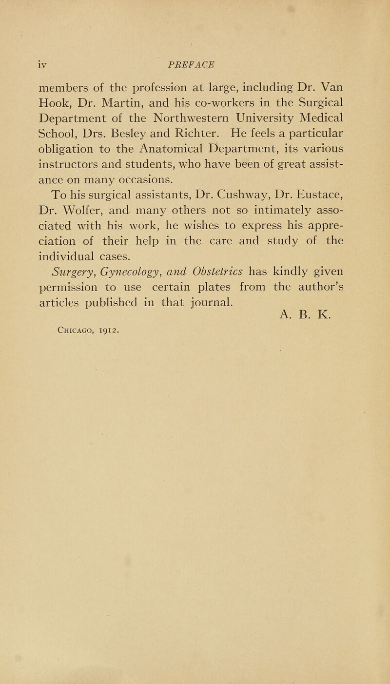 members of the profession at large, including Dr. Van Hook, Dr. Martin, and his co-workers in the Surgical Department of the Northwestern University Medical School, Drs. Besley and Richter. He feels a particular obligation to the Anatomical Department, its various instructors and students, who have been of great assist- ance on many occasions. To his surgical assistants, Dr. Cushway, Dr. Eustace, Dr. Wolfer, and many others not so intimately asso- ciated with his work, he wishes to express his appre- ciation of their help in the care and study of the individual cases. Surgery, Gynecology, and Obstetrics has kindly given permission to use certain plates from the author's articles published in that journal. A. B. K. Chicago, 1912.