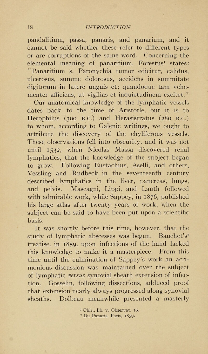 pandalitium, passa, panaris, and panarium, and it cannot be said whether these refer to different types or are corruptions of the same word. Concerning the elemental meaning of panaritium, Forestus^ states: Panaritium s. Paronychia tumor edicitur, calidus, ulcerosus, summe dolorosus, accidens in summitate digitorum in latere unguis et; quandoque tam vehe- menter aificiens, ut vigilias et inquietudinem excitet. Our anatomical knowledge of the lymphatic vessels dates back to the time of Aristotle, but it is to Herophilus (300 B.C.) and Herasistratus (280 B.C.) to whom, according to Galenic writings, we ought to attribute the discovery of the chyliferous vessels. These observations fell into obscurity, and it was not until 1532, when Nicolas Massa discovered renal lymphatics, that the knowledge of the subject began to grow. Following Eustachius, Aselli, and others, Vessling and Rudbeck in the seventeenth century described lymphatics in the liver, pancreas, lungs, and pelvis. Mascagni, Lippi, and Lauth followed with admirable work, while Sappey, in 1876, published his large atlas after twenty years of work, when the subject can be said to have been put upon a scientific basis. It was shortly before this time, however, that the study of lymphatic abscesses was begun. Bauchet's^ treatise, in 1859, upon infections of the hand lacked this knowledge to make it a masterpiece. From this time until the culmination of Sappey's work an acri- monious discussion was maintained over the subject of lymphatic versus synovial sheath extension of infec- tion. Gosselin, following dissections, adduced proof that extension nearly always progressed along synovial sheaths. Dolbeau meanwhile presented a masterly ^ Chir., lib. v, Observat. i6. ^ Du Panaris, Paris, 1859.