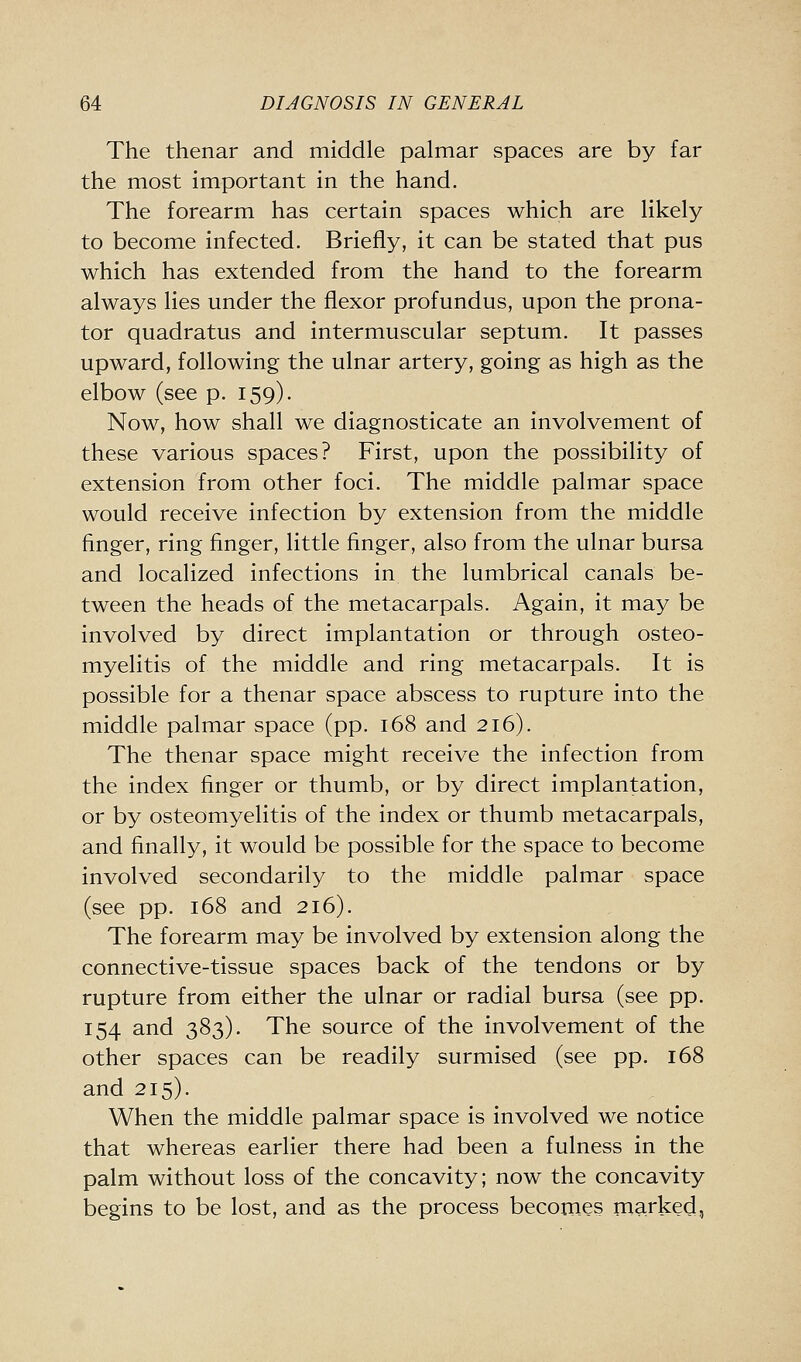 The thenar and middle palmar spaces are by far the most important in the hand. The forearm has certain spaces which are likely to become infected. Briefly, it can be stated that pus which has extended from the hand to the forearm always lies under the flexor profundus, upon the prona- tor quadratus and intermuscular septum. It passes upward, following the ulnar artery, going as high as the elbow (see p. 159). Now, how shall we diagnosticate an involvement of these various spaces? First, upon the possibility of extension from other foci. The middle palmar space would receive infection by extension from the middle finger, ring finger, little finger, also from the ulnar bursa and localized infections in the lumbrical canals be- tween the heads of the metacarpals. Again, it may be involved by direct implantation or through osteo- myelitis of the middle and ring metacarpals. It is possible for a thenar space abscess to rupture into the middle palmar space (pp. 168 and 216). The thenar space might receive the infection from the index finger or thumb, or by direct implantation, or by osteomyelitis of the index or thumb metacarpals, and finally, it would be possible for the space to become involved secondarily to the middle palmar space (see pp. 168 and 216). The forearm may be involved by extension along the connective-tissue spaces back of the tendons or by rupture from either the ulnar or radial bursa (see pp. 154 and 383). The source of the involvement of the other spaces can be readily surmised (see pp. 168 and 215). When the middle palmar space is involved we notice that whereas earlier there had been a fulness in the palm without loss of the concavity; now the concavity begins to be lost, and as the process becomes marked,