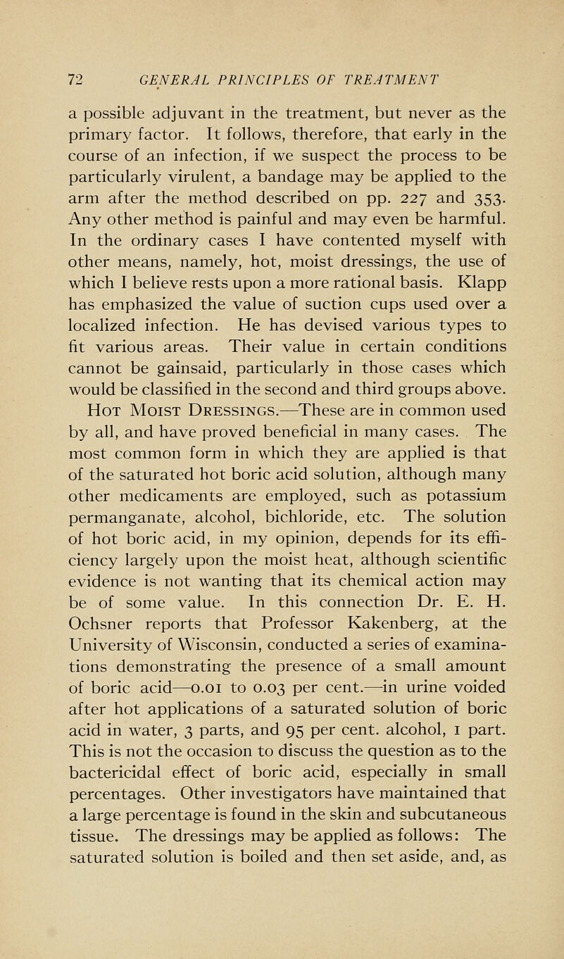 a possible adjuvant in the treatment, but never as the primary factor. It follows, therefore, that early in the course of an infection, if we suspect the process to be particularly virulent, a bandage may be applied to the arm after the method described on pp. 227 and 353. Any other method is painful and may even be harmful. In the ordinary cases I have contented myself with other means, namely, hot, moist dressings, the use of which I believe rests upon a more rational basis. Klapp has emphasized the value of suction cups used over a localized infection. He has devised various types to fit various areas. Their value in certain conditions cannot be gainsaid, particularly in those cases which would be classified in the second and third groups above. Hot Moist Dressings.—These are in common used by all, and have proved beneficial in many cases. The most common form in which they are applied is that of the saturated hot boric acid solution, although many other medicaments are employed, such as potassium permanganate, alcohol, bichloride, etc. The solution of hot boric acid, in my opinion, depends for its effi- ciency largely upon the moist heat, although scientific evidence is not wanting that its chemical action may be of some value. In this connection Dr. E. H. Ochsner reports that Professor Kakenberg, at the University of Wisconsin, conducted a series of examina- tions demonstrating the presence of a small amount of boric acid—o.oi to 0.03 per cent.—in urine voided after hot applications of a saturated solution of boric acid in water, 3 parts, and 95 per cent, alcohol, i part. This is not the occasion to discuss the question as to the bactericidal effect of boric acid, especially in small percentages. Other investigators have maintained that a large percentage is found in the skin and subcutaneous tissue. The dressings may be applied as follows: The saturated solution is boiled and then set aside, and, as