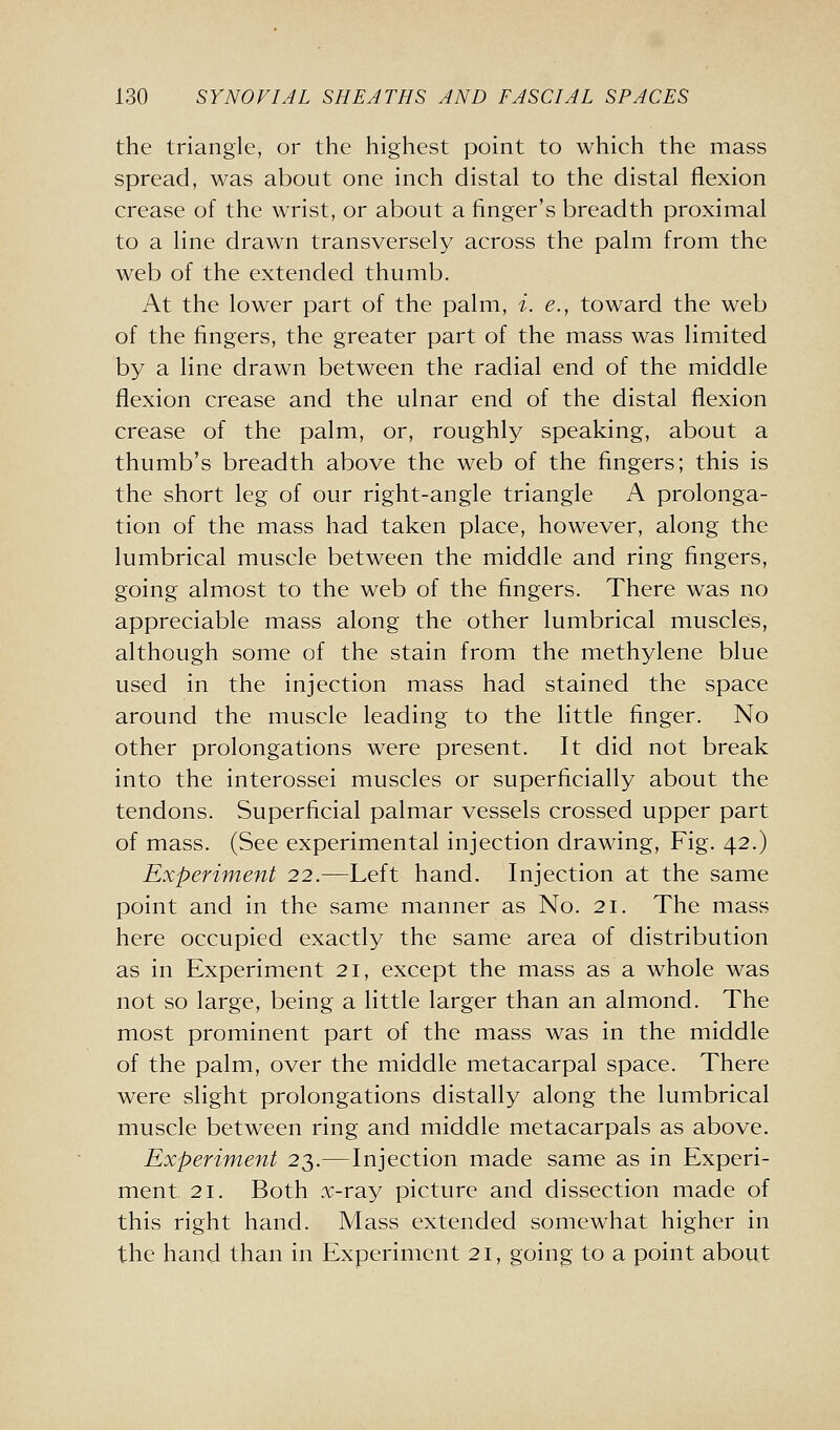 the triangle, or the highest point to which the mass spread, was about one inch distal to the distal flexion crease of the wrist, or about a finger's breadth proximal to a line drawn transversely across the palm from the web of the extended thumb. At the lower part of the palm, i. e., toward the web of the fingers, the greater part of the mass was limited by a line drawn between the radial end of the middle flexion crease and the ulnar end of the distal flexion crease of the palm, or, roughly speaking, about a thumb's breadth above the web of the fingers; this is the short leg of our right-angle triangle A prolonga- tion of the mass had taken place, however, along the lumbrical muscle between the middle and ring fingers, going almost to the web of the fingers. There was no appreciable mass along the other lumbrical muscles, although some of the stain from the methylene blue used in the injection mass had stained the space around the muscle leading to the little finger. No other prolongations were present. It did not break into the interossei muscles or superficially about the tendons. Superficial palmar vessels crossed upper part of mass. (See experimental injection drawing. Fig. 42.) Experiment 22.—Left hand. Injection at the same point and in the same manner as No. 21. The mass here occupied exactly the same area of distribution as in Experiment 21, except the mass as a whole was not so large, being a little larger than an almond. The most prominent part of the mass was in the middle of the palm, over the middle metacarpal space. There were slight prolongations distally along the lumbrical muscle between ring and middle metacarpals as above. Experiment 23.—Injection made same as in Experi- ment 21. Both x-ray picture and dissection made of this right hand. Mass extended somewhat higher in the hand than in Experiment 21, going to a point about