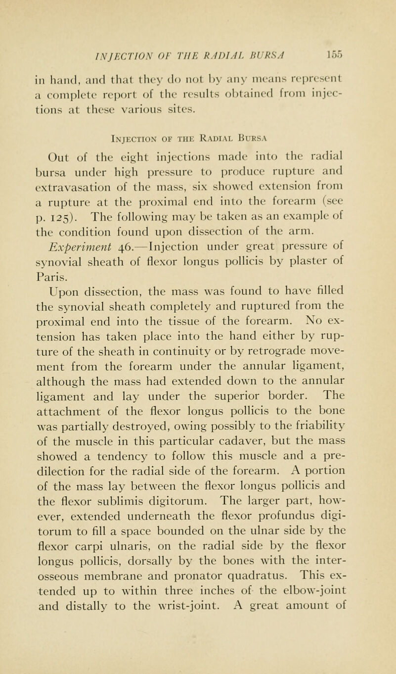 INJECTION OF THE R.IDLIE BURSA loo ill hand, and thai thcN' do not !>> any means n-jji-cscnt a foniplctc ix'pcjrt oi the rtsuhs obtained from injec- tions at these various sites. Injection of the Radial Bursa Out of the eight injections made into the radial bursa under high pressure to produce rupture and extravasation of the mass, six showed extension from a rui)ture at the i)roximal end into the forearm (see p. 125). The following may be taken as an example of the condition found upon dissection of the arm. Experiment 46.—Injection under great pressure of synovial sheath of flexor longus pollicis by plaster of Paris. Upon dissection, the mass was found to have filled the synovial sheath completely and ruptured from the proximal end into the tissue of the forearm. No ex- tension has taken place into the hand either by rup- ture of the sheath in continuity or by retrograde move- ment from the forearm under the annular ligament, although the mass had extended down to the annular ligament and lay under the superior border. The attachment of the flexor longus pollicis to the bone w^as partially destroyed, owing possibly to the friability of the muscle in this particular cadaver, but the mass showed a tendency to follow this muscle and a pre- dilection for the radial side of the forearm. A portion of the mass lay between the flexor longus pollicis and the flexor sublimis digitorum. The larger part, how- ever, extended underneath the flexor profundus digi- torum to fill a space bounded on the ulnar side by the flexor carpi ulnaris, on the radial side by the flexor longus pollicis, dorsally by the bones with the inter- osseous membrane and pronator quadratus. This ex- tended up to within three inches of the elbow-joint and distally to the wrist-joint. A great amount of