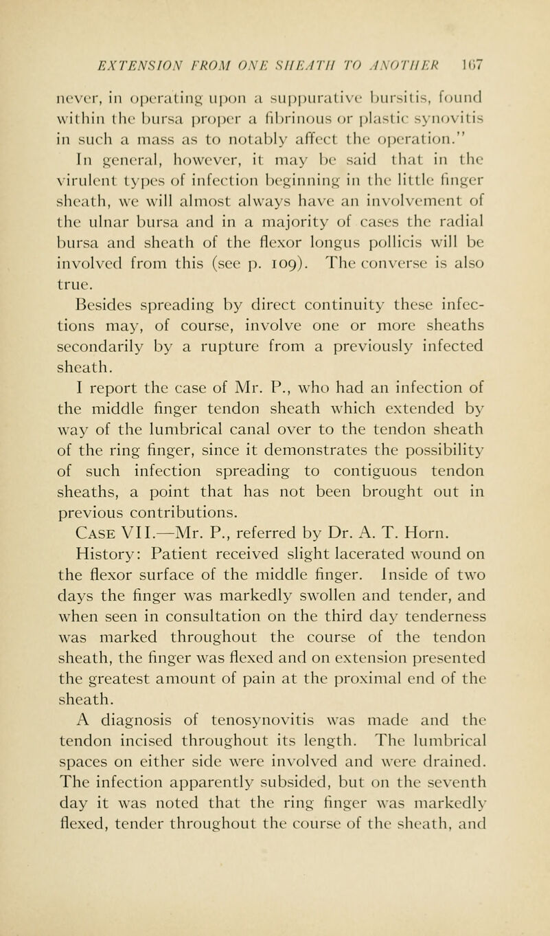 never, in opei'aliii.i; upon a siipi)iii-a(i\c hiirsitis, fouiul williiii llie l)iii'sa i)r()i)er a (il)iiii()iis or i)laslic synovitis in such a mass as to notal^ly affect the operation. In general, however, it may be said that in the virulent types of infection beginning in the little finger sheath, we will almost always have an involvement of the ulnar bursa and in a majority of cases the radial bursa and sheath of the flexor longus pollicis will be involved from this (see p. 109). The converse is also true. Besides spreading by direct continuity these infec- tions may, of course, involve one or more sheaths secondarily by a rupture from a previously infected sheath. I report the case of Mr. P., who had an infection of the middle finger tendon sheath which extended by way of the lumbrical canal over to the tendon sheath of the ring finger, since it demonstrates the possibility of such infection spreading to contiguous tendon sheaths, a point that has not been brought out in previous contributions. Case VII.—Mr. P., referred by Dr. A. T. Horn. History: Patient received slight lacerated wound on the flexor surface of the middle finger. Inside of two days the finger was markedly swollen and tender, and when seen in consultation on the third day tenderness was marked throughout the course of the tendon sheath, the finger was flexed and on extension presented the greatest amount of pain at the proximal end of the sheath. A diagnosis of tenosynovitis was made and the tendon incised throughout its length. The lumbrical spaces on either side were involved and were drained. The infection apparently subsided, but on the seventh day it was noted that the ring finger was markedly flexed, tender throughout the course of the sheath, and