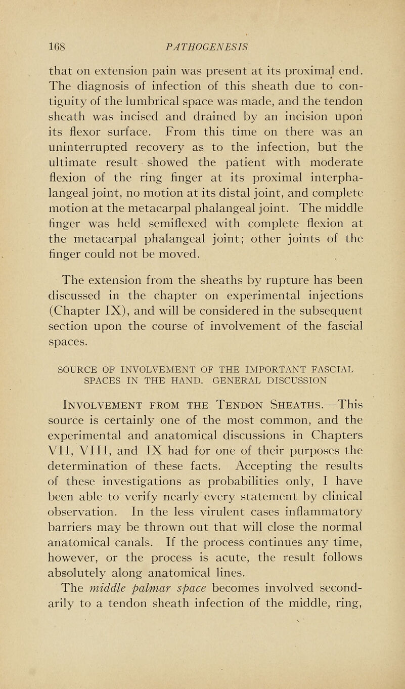 that on extension pain was present at its proximal end. The diagnosis of infection of this sheath due to con- tiguity of the lumbrical space was made, and the tendon sheath was incised and drained by an incision upon its flexor surface. From this time on there was an uninterrupted recovery as to the infection, but the ultimate result showed the patient with moderate flexion of the ring finger at its proximal interpha- langeal joint, no motion at its distal joint, and complete motion at the metacarpal phalangeal joint. The middle finger was held semiflexed with complete flexion at the metacarpal phalangeal joint; other joints of the finger could not be moved. The extension from the sheaths by rupture has been discussed in the chapter on experimental injections (Chapter IX), and will be considered in the subsequent section upon the course of involvement of the fascial spaces. SOURCE OF INVOLVEMENT OF THE IMPORTANT FASCIAL SPACES IN THE HAND. GENERAL DISCUSSION Involvement from the Tendon Sheaths.—This source is certainly one of the most common, and the experimental and anatomical discussions in Chapters VII, VIII, and IX had for one of their purposes the determination of these facts. Accepting the results of these investigations as probabilities only, I have been able to verify nearly every statement by clinical observation. In the less virulent cases inflammatory barriers may be thrown out that will close the normal anatomical canals. If the process continues any time, however, or the process is acute, the result follows absolutely along anatomical lines. The middle palmar space becomes involved second- arily to a tendon sheath infection of the middle, ring,