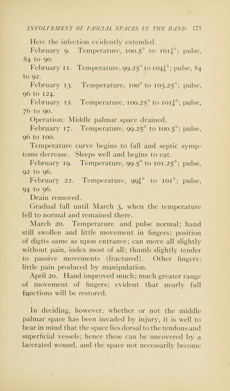 I IcM'c the iiilcctioii ex idciit ly cxtciulcd. February 9. 'I'cinixrat lire, 100.5° to FOlg^; pulse, 84 to 90. Ft'l)riiar\- t i. Temperature, 99.25° to 104^°; pulse, X4 to 92. February 13. Temperature, 100° to 103.25°; pulse, 96 to 124. February- 15. Temperature, 100.25° to ioi-^°; pulse, 76 to 90. Operation: Middle palmar space drained. February 17. Temperature, 99.25° to 100.5°; pulse, 96 to 100. Temperature curve begins to fall and septic symp- toms decrease. Sleeps well and begins to cat. February 19. Temperature, 99.5° to 101.25°; pulse, 92 to 96. February 22. Temperature, 99^° to 101°; pulse, 94 to 96. Drain removed. Gradual fall until March 3, when the temperature fell to normal and remained there. March 20. Temperature and pulse normal; hand still swollen and little movement in fingers; position of digits same as upon entrance; can move all slightly without pain, index most of all; thumb slightly tender to passive movements (fractured). Other fingers: little pain produced by manipulation. April 20. Hand improved much; much greater range of movement of fingers; evident that nearly full functions will be restored. In deciding, however, whether or not the middle palmar space has been invaded by injury, it is well to bear in mind that the space lies dorsal to the tendons and superficial vessels; hence these can be uncovered by a lacerated wound, and the space not neccssarih- become