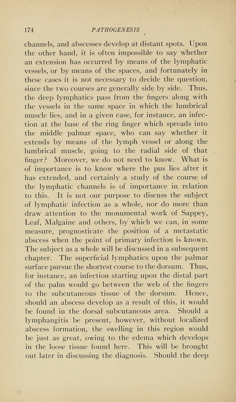 channels, and abscesses develop at distant spots. Upon the other hand, it is often impossible to say whether an extension has occurred by means of the lymphatic vessels, or by means of the spaces, and fortunately in these cases it is not necessary to decide the question, since the two courses are generally side by side. Thus, the deep lymphatics pass from the fingers along with the vessels in the same space in which the lumbrical muscle lies, and in a given case, for instance, an infec- tion at the base of the ring finger which spreads into the middle palmar space, who can say whether it extends by means of the lymph vessel or along the lumbrical muscle, going to the radial side of that finger? Moreover, we do not need to know. What is of importance is to know where the pus lies after it has extended, and certainly a study of the course of the lymphatic channels is of importance in relation to this. It is not our purpose to discuss the subject of lymphatic infection as a whole, nor do more than draw attention to the monumental work of Sappey, Leaf, Malgaine and others, by which we can, in some measure, prognosticate the position of a metastatic abscess when the point of primary infection is known. The subject as a whole will be discussed in a subsequent chapter. The superficial lymphatics upon the palmar surface pursue the shortest course to the dorsum. Thus, for instance, an infection starting upon the distal part of the palm would go between the web of the fingers to the subcutaneous tissue of the dorsum. Hence, should an abscess develop as a result of this, it would be found in the dorsal subcutaneous area. Should a lymphangitis be present, however, without localized abscess formation, the swelling in this region would be just as great, owing to the edema which develops in the loose tissue found here. This will be brought out later in discussing the diagnosis. Should the deep