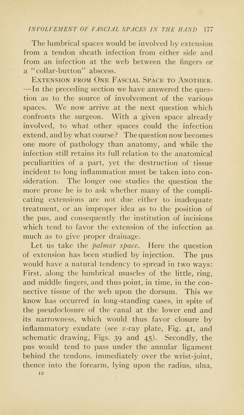 The lumbrical spaces would be involved by extension from a tendon sheath infection from either side and from an infection at the web between the fingers or a collar-button abscess. Extension from One Fascial Space to Another. — In the preceding section we have answered the ques- tion as to the source of involvement of the various spaces. We now arrive at the next question which confronts the surgeon. With a given space already involved, to what other spaces could the infection extend, and by what course ? The question now becomes one more of pathology than anatomy, and while the infection still retains its full relation to the anatomical peculiarities of a part, yet the destruction of tissue incident to long inflammation must be taken into con- sideration. The longer one studies the question the more prone he is to ask whether many of the compli- cating extensions are not due either to inadequate treatment, or an improper idea as to the position of the pus, and consequently the institution of incisions which tend to favor the extension of the infection as much as to give proper drainage. Let us take the pahnar space. Here the question of extension has been studied by injection. The pus would have a natural tendency to spread in two ways: First, along the lumbrical muscles of the little, ring, and middle fingers, and thus point, in time, in the con- nective tissue of the web upon the dorsum. This we know has occurred in long-standing cases, in spite of the pseudoclosure of the canal at the lower end and its narrowness, which would thus favor closure by inflammatory exudate (see x'-ray plate. Fig. 41, and schematic drawing, Figs. 39 and 45). Secondly, the pus would tend to pass under the annular ligament behind the tendons, immediately over the wrist-joint, thence into the forearm, lying upon the radius, ulna,