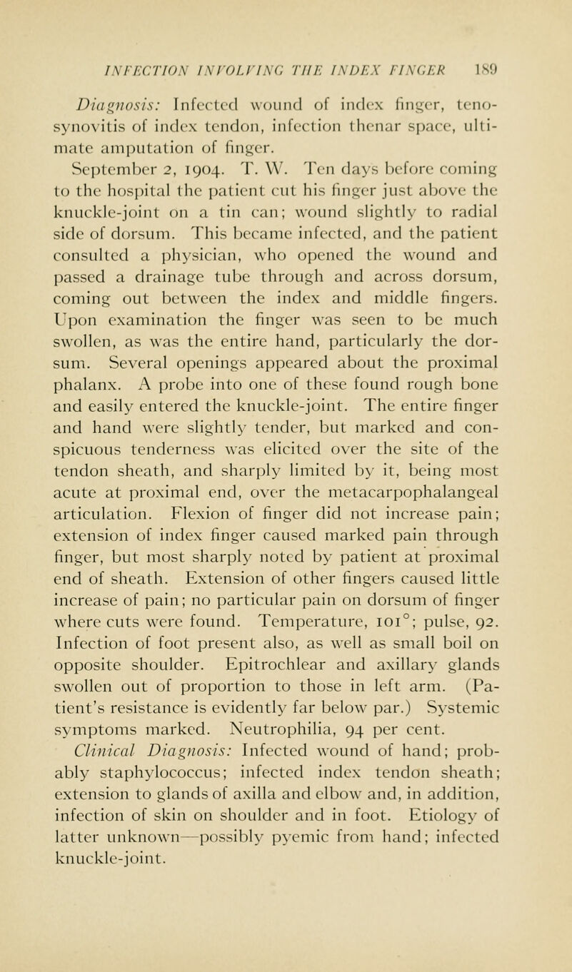 INFECTION INVOLVING THE INDEX fINCEK ISO Diagnosis: Infected wound of index finger, teno- synovitis of index tendon, infection thenar space, ulti- mate amputation of finger. September 2, 1904. T. W. Ten days before coming to the hospital the patient cut his finger just above the knuckle-joint on a tin can; wound slightly to radial side of dorsum. This became infected, and the patient consulted a physician, who opened the wound and passed a drainage tube through and across dorsum, coming out between the index and middle fingers. Upon examination the finger was seen to be much swollen, as was the entire hand, particularly the dor- sum. Several openings appeared about the proximal phalanx. A probe into one of these found rough bone and easily entered the knuckle-joint. The entire finger and hand were slightly tender, but marked and con- spicuous tenderness was elicited over the site of the tendon sheath, and sharply limited by it, being most acute at proximal end, over the metacarpophalangeal articulation. Flexion of finger did not increase pain; extension of index finger caused marked pain through finger, but most sharply noted by patient at proximal end of sheath. Extension of other fingers caused little increase of pain; no particular pain on dorsum of finger where cuts were found. Temperature, 101°; pulse, 92. Infection of foot present also, as well as small boil on opposite shoulder. Epitrochlear and axillary glands swollen out of proportion to those in left arm. (Pa- tient's resistance is evidently far below par.) Systemic vSymptoms marked. Neutrophilia, 94 per cent. Clmical Diagnosis: Infected wound of hand; prob- ably staphylococcus; infected index tendon sheath; extension to glands of axilla and elbow and, in addition, infection of skin on shoulder and in foot. Etiology of latter unknown—possibly p\emic from hand; infected knuckle-joint.