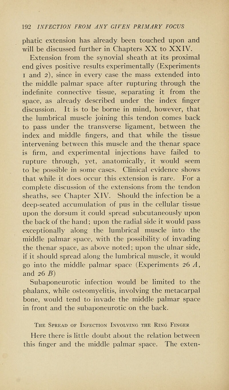 phatic extension has already been touched upon and will be discussed further in Chapters XX to XXIV. Extension from the synovial sheath at its proximal end gives positive results experimentally (Experiments I and 2), since in every case the mass extended into the middle palmar space after rupturing through the indefinite connective tissue, separating it from the space, as already described under the index finger discussion. It is to be borne in mind, however, that the lumbrical muscle joining this tendon comes back to pass under the transverse ligament, between the index and middle fingers, and that while the tissue intervening between this muscle and the thenar space is firm, and experimental injections have failed to rupture through, yet, anatomically, it would seem to be possible in some cases. Clinical evidence shows that while it does occur this extension is rare. For a complete discussion of the extensions from the tendon sheaths, see Chapter XIV. Should the infection be a deep-seated accumulation of pus in the cellular tissue upon the dorsum it could spread subcutaneously upon the back of the hand; upon the radial side it would pass exceptionally along the lumbrical muscle into the middle palmar space, with the possibility of invading the thenar space, as above noted; upon the ulnar side, if it should spread along the lumbrical muscle, it would go into the middle palmar space (Experiments 26 A, and 26 B) Subaponeurotic infection would be limited to the phalanx, while osteomyelitis, involving the metacarpal bone, would tend to invade the middle palmar space in front and the subaponeurotic on the back. The Spread of Infection Involving the Ring Finger Here there is little doubt about the relation between this finger and the middle palmar space. The exten-