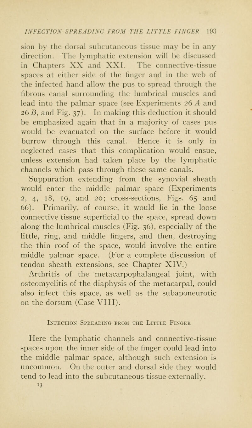 INFECTION SPREADING FROM TllK IJTTIE FINGER VS.'> siuii b>' lIic d(jrsal subciilaiR'(jiis tissue nia>' be in any direction. The lymphatic extension will be discussed in Chapt<.'rs XX and XXI. The connective-tissue spaces at either side of the finger and in the web of the infected hand allow the pus to spread through the fibrous canal surrounding the lumbrical muscles and lead into the palmar space (see Experiments 26 A and 26 B, and Fig. 37). In making this deduction it should be emphasized again that in a majority of cases pus would be e\'acuated on the surface before it would burrow through this canal. Hence it is only in neglected cases that this complication would ensue, unless extension had taken place by the lymphatic channels which pass through these same canals. Suppuration extending from the synovial sheath would enter the middle palmar space (Experiments 2, 4, 18, 19, and 20; cross-sections, Figs. 65 and 66). Primarily, of course, it would lie in the loose connective tissue superficial to the space, spread down along the lumbrical muscles (Fig. 36), especially of the little, ring, and middle fingers, and then, destroying the thin roof of the space, would involve the entire middle palmar space. (For a complete discussion of tendon sheath extensions, see Chapter XIV.) Arthritis of the metacarpophalangeal joint, with osteomyelitis of the diaphysis of the metacarpal, could also infect this space, as w^ell as the subaponeurotic on the dorsum (Case VIII). Infection Spreading from the Little Finger Here the lymphatic channels and connective-tissue spaces upon the inner side of the finger could lead into the middle palmar space, although such extension is uncommon. On the outer and dorsal side they would tend to lead into the subcutaneous tissue externally. 13