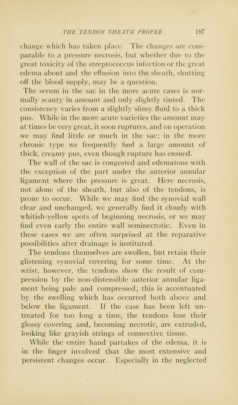 change which has taken jilaci'. The clianges are com- parable to a pressure necrosis, but whether due to the great toxicity of the streptococcus infection or the great edema about and the efifusion into the sheath, shutting off the blood supply, may be a question. The serum in the sac in the more acute cases is nor- mally scanty in amount and only slightly tinted. The consistency varies from a slightly slimy fluid to a thick pus. While in the more acute varieties the amount may at times be very great, it soon ruptures, and on operation we may find little or much in the sac; in the more chronic type we frequently find a large amount of thick, creamy pus, even though rupture has ensued. The w^all of the sac is congested and edematous with the exception of the part under the anterior annular ligament where the pressure is great. Here necrosis, not alone of the sheath, but also of the tendons, is prone to occur. While we may find the synovial wall clear and unchanged, we generally find it cloudy w^ith whitish-yellow spots of beginning necrosis, or we may find even early the entire wall seminecrotic. Even in these cases w^e are often surprised at the reparative possibilities after drainage is instituted. The tendons themselves are swollen, but retain their glistening synovial covering for some time. At the wrist, however, the tendons show the result of com- pression by the non-distensible anterior annular liga- ment being pale and compressed; this is accentuated by the swelling w^iich has occurred both above and below the ligament. If the case has been left un- treated for too long a time, the tendons lose their glossy covering and, becoming necrotic, are extruded, looking like grayish strings of connective tissue. While the entire hand partakes of the edema, it is in the finger involved that the most extensive and persistent changes occur. Especially in the neglected