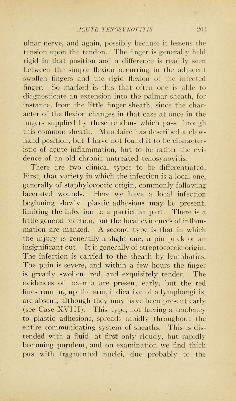./CUT/': ■/■/■:s()sy.\()iiT/s 20;; uliiai' iuT\c, and <i.u<iiii, po^^ihly hccaiisc it k-sscns the (cnsioii upon the Icndoii. Ihc lii)iL;cr is iLicncrally licid rigid in that position and a dilTcRMU'c is rcadil\' seen Ix'lwccn till' sinipk' ik-xioii occurring in the adjacent swollen lingers and the rigid llexion of the infeeled linger. So marked is this that often one is akie to diagnosticate an extension into the j)alniar sheath, for instance, from the little finger sheath, since the char- acter of the flexion changes in that case at once in the fingers supplied by these tendons which pass through this common sheath. Mauclaire has described a claw- hand position, but I have not found it to be character- istic of acute inflammation, but to be rather the evi- dence of an old chronic untreated tenosynovitis. There are two clinical types to be differentiated. First, that variety in which the infection is a local one, generally of staphylococcic origin, commonly following lacerated w^ounds. Here we have a local infection beginning slowly; plastic adhesions may be present, limiting the infection to a particular part. There is a little general reaction, but the local evidences of inflam- mation are marked. A second type is that in which the injury is generally a slight one, a pin prick or an insignificant cut. It is generally of streptococcic origin. The infection is carried to the sheath by lymphatics. The pain is severe, and within a few hours the finger is greatly swollen, red, and exquisitely tender. The evidences of toxemia are present early, but the red lines running up the arm, indicative of a lymphangitis, are absent, although they may have been present earh- (see Case XVIII). This type, not having a tendency to plastic adhesions, spreads rapidly throughout the entire communicating system of sheaths. This is dis- tended with a fluid, at first onh- cloud>-, but raj^idh becoming purulent, and on examination we find thick pus with fragmented nuclei, due probabK' to the