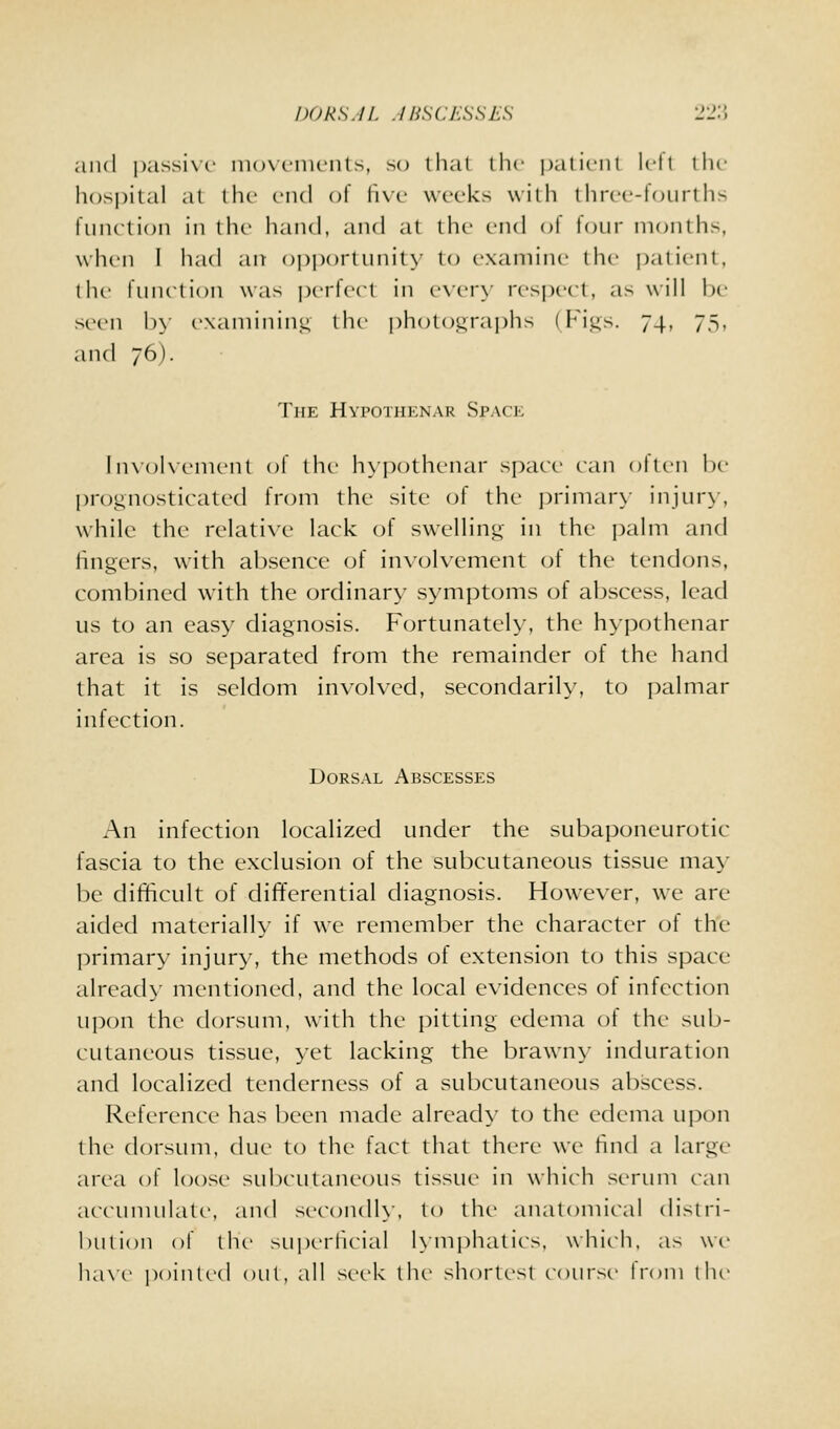 DORS.IL .IBSCESSEH 'ISA and ])assi\-(' niovenuMits, so lliat (he jjalieiit k-lt llu- li()S|)ital at I he end of fixf weeks with llirec-foiirths fiiiution in the hand, and at the end nl lour months, wlu'ii I had an o|)i)ortunity to examine the j)atient, the function was perferl in every respect, as will he seen b>' examining the photograjihs (Figs. 74, 75, and 76). The Hvpothknar Space ln\()l\-ement of the h\pothenar space can often he l)rognosticated from the site of the primar>- injur}', while the relative lack of swelling in the palm and lingers, with ahsence of involvement of the tendons, combined with the ordinary symptoms of abscess, lead us to an easy diagnosis. Fortunateh', the hypothenar area is so separated from the remainder of the hand that it is seldom involved, secondarily, to palmar infection. Dorsal Abscesses An infection locaHzed under the subaponeurotic fascia to the exclusion of the subcutaneous tissue ma>' be difficult of difTerential diagnosis. However, we are aided materially if we remember the character of the primary injury, the methods of extension to this space alread\- mentioned, and the local evidences of infection ujion the dorsum, with the pitting edema of the sub- cutaneous tissue, yet lacking the brawny induration and localized tenderness of a subcutaneous abscess. Reference has been made alread>' to the edema ui)on the dorsum, due to the fact that there we find a large area of loose subcutaneous tissue in which serum can accumulate, and secondh. to the anatomical distri- hution of the superficial Kniphalics, which, as we ha\c pointed out, all seek the shortest course h^oni the