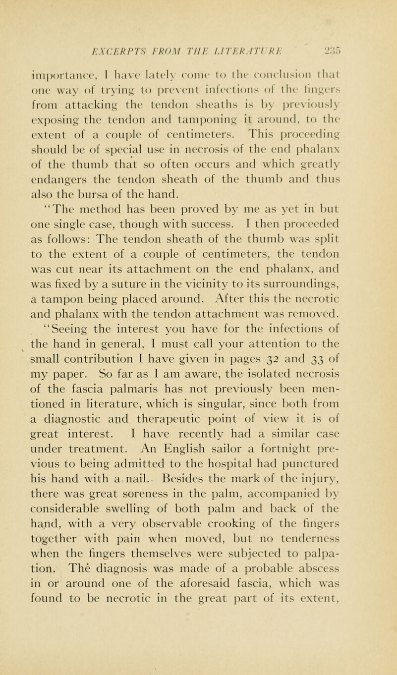 /■'..xcr.Ri'Ts ikDM ■/■///■: i.iri.R.rn i<i: i';;.. impoi'l.iiicc, I li,i\c l,ilcl\ (uinc lo llic coiulii.'-ioii llial one \\a\ (il lr\in;< to picxciit iiilccl i()ii> ol llic Iiii.l;ci's li'oin attcukiii;< llu- Iriidoii sheathe is \)\ prcx ioiisK' exposing' llu- tendon and tamponin.u, il aronnd, to the extent of a eonple of eenlinieters. 'Idiis ])roeeedinjL; shonid l)e of special nse in necrosis ot the vm] j)hahuix of the thnnil) that so often oeenrs and which i;reatl\' endangers the ten(h)n sheath of the thnnih and thus also the bursa of the hand. The method has been proved b>' nie as yet in but one single case, though with success. I then proceeded as follows: Tlie tendon sheath of tlie thumb was split to the extent of a couple of centimeters, the tendon was cut near its attachment on the end phalanx, and was fixed l)y a suture in the vicinity to its surroundings, a tampon being placed around. After this the necrotic and phalanx with the tendon attachment was removed. Seeing the interest you have for the infections of the hand in general, I must call your attention to the small contribution I have given in pages 32 and 33 of my paper. So far as I am aware, the isolated necrosis of the fascia palmaris has not previously been men- tioned in literature, which is singular, since both from a diagnostic and therapeutic point of view it is of great interest. I have recently had a similar case under treatment. An English sailor a fortnight i)re- vious to being admitted to the hospital had punctured his hand with a nail. Besides the mark of the injury, there was great soreness in the palm, accompanied by considerable swelling of both palm and back of the hand, with a very observable crooking of the fingers together with pain when moved, but no tenderness when the fingers themselves were subjected to palpa- tion. The diagnosis was made of a probable abscess in or around one of the aforesaid fascia, which was found to be necrotic in the great part of its extent.