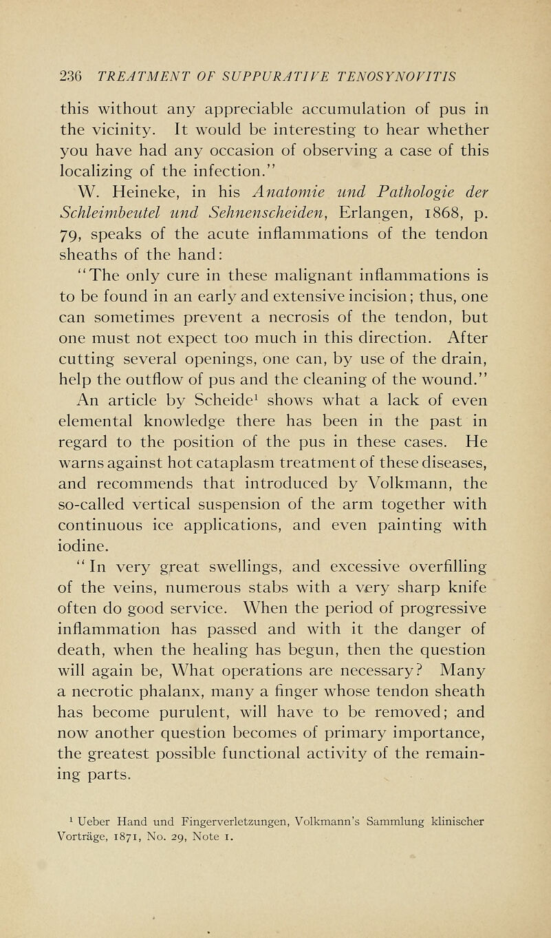 this without any appreciable accumulation of pus in the vicinity. It would be interesting to hear whether you have had any occasion of observing a case of this localizing of the infection. W. Heineke, in his Anatomie und Pathologic der Schleimheutel und Sehnenscheiden, Erlangen, 1868, p. 79, speaks of the acute inflammations of the tendon sheaths of the hand: The only cure in these malignant inflammations is to be found in an early and extensive incision; thus, one can sometimes prevent a necrosis of the tendon, but one must not expect too much in this direction. After cutting several openings, one can, by use of the drain, help the outflow of pus and the cleaning of the wound. An article by Scheide^ shows what a lack of even elemental knowledge there has been in the past in regard to the position of the pus in these cases. He warns against hot cataplasm treatment of these diseases, and recommends that introduced by Volkmann, the so-called vertical suspension of the arm together with continuous ice applications, and even painting with iodine.  In very great swellings, and excessive overfilling of the veins, numerous stabs with a v<ery sharp knife often do good service. When the period of progressive inflammation has passed and with it the danger of death, when the healing has begun, then the question will again be. What operations are necessary? Many a necrotic phalanx, many a finger whose tendon sheath has become purulent, will have to be removed; and now another question becomes of primary importance, the greatest possible functional activity of the remain- ing parts. 1 Ueber Hand und Fingerverletzungen, Volkmann's Sammlung klinischer Vortrage, 1871, No. 29, Note i.