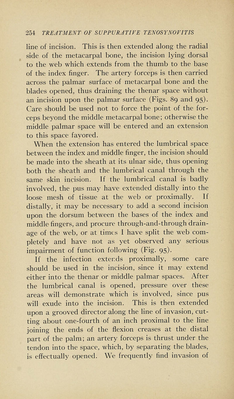 line of incision. This is then extended along the radial side of the metacarpal bone, the incision lying dorsal to the web which extends from the thumb to the base of the index finger. The artery forceps is then carried across the palmar surface of metacarpal bone and the blades opened, thus draining the thenar space without an incision upon the palmar surface (Figs. 89 and 95). Care should be used not to force the point of the for- ceps beyond the middle metacarpal bone; otherwise the middle palmar space will be entered and an extension to this space favored. When the extension has entered the lumbrical space between the index and middle finger, the incision should be made into the sheath at its ulnar side, thus opening both the sheath and the lumbrical canal through the same skin incision. If the lumbrical canal is badly involved, the pus may have extended distally into the loose mesh of tissue at the web or proximally. If distally, it may be necessary to add a second incision upon the dorsum between the bases of the index and middle fingers, and procure through-and-through drain- age of the web, or at times I have split the web com- pletely and have not as yet observed any serious impairment of function following (Fig. 95). If the infection extends proximally, some care should be used in the incision, since it may extend either into the thenar or middle palmar spaces. After the lumbrical canal is opened, pressure over these areas will demonstrate which is involved, since pus will exude into the incision. This is then extended upon a grooved director along the line of invasion, cut- ting about one-fourth of an inch proximal to the line joining the ends of the flexion creases at the distal part of the palm; an artery forceps is thrust under the tendon into the space, which, by separating the blades, is effectually opened. We frequently find invasion of