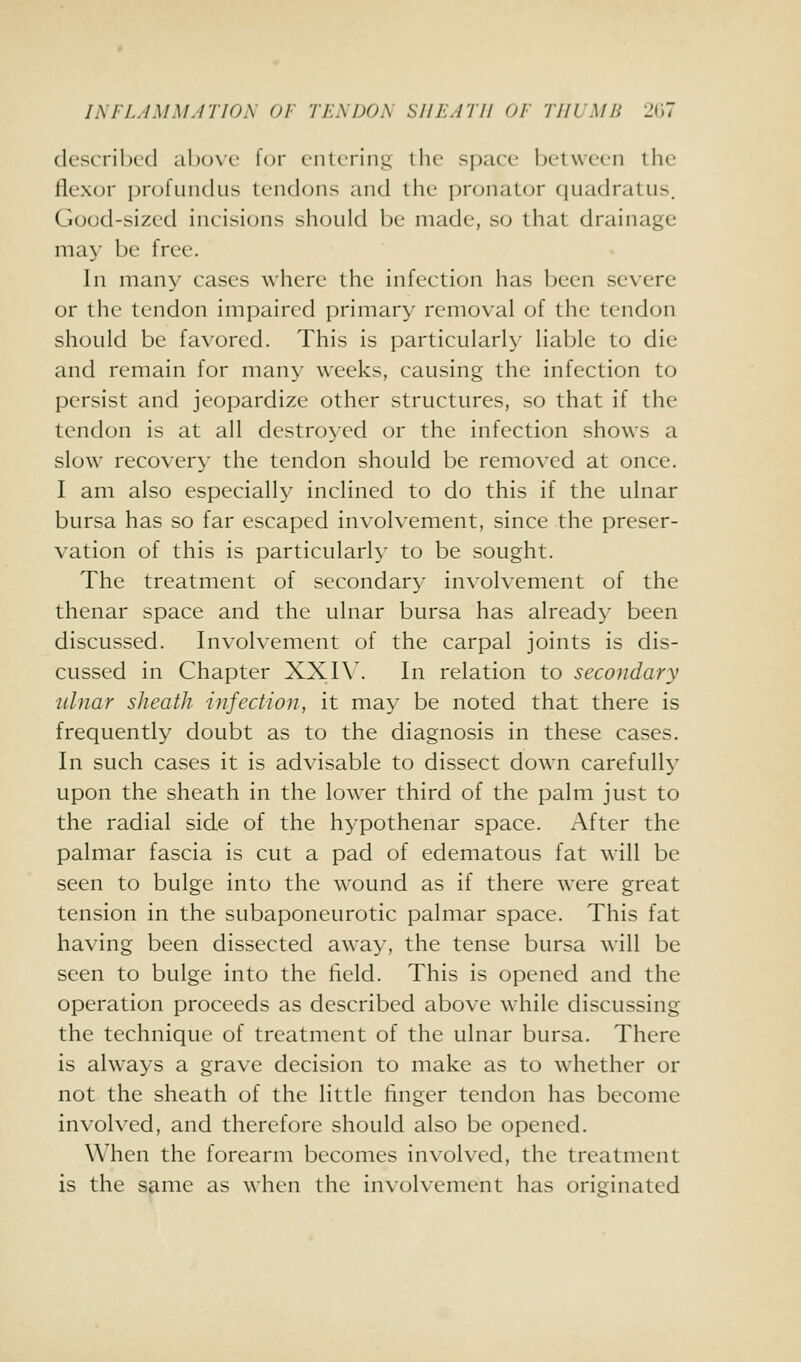 JNFLJMM.ITJOA 01' TEA DON SHEATH 01 THUMB l^u described al)ove for entering the space between the flexor profundus tendons and the pronator quadratus. Good-sized incisions should be made, so that drainage may be free. In many cases where the infection has been severe or the tendon impaired primary removal of the tendon should be favored. This is particularly liable to die and remain for man}' weeks, causing the infection to persist and jeopardize other structures, so that if the tendon is at all destroyed or the infection shows a slow recovery the tendon should be removed at once. I am also especially inclined to do this if the ulnar bursa has so far escaped involvement, since the preser- vation of this is particularly to be sought. The treatment of secondary involvement of the thenar space and the ulnar bursa has already been discussed. Involvement of the carpal joints is dis- cussed in Chapter XXIW In relation to secondary ulnar sheath infection, it may be noted that there is frequently doubt as to the diagnosis in these cases. In such cases it is advisable to dissect down carefully upon the sheath in the lower third of the palm just to the radial side of the hypothenar space. After the palmar fascia is cut a pad of edematous fat will be seen to bulge into the wound as if there were great tension in the subaponeurotic palmar space. This fat having been dissected away, the tense bursa will be seen to bulge into the field. This is opened and the operation proceeds as described above while discussing the technique of treatment of the ulnar bursa. There is always a grave decision to make as to whether or not the sheath of the little linger tendon has become involved, and therefore should also be opened. When the forearm becomes involved, the treatment is the same as when the involvement has originated