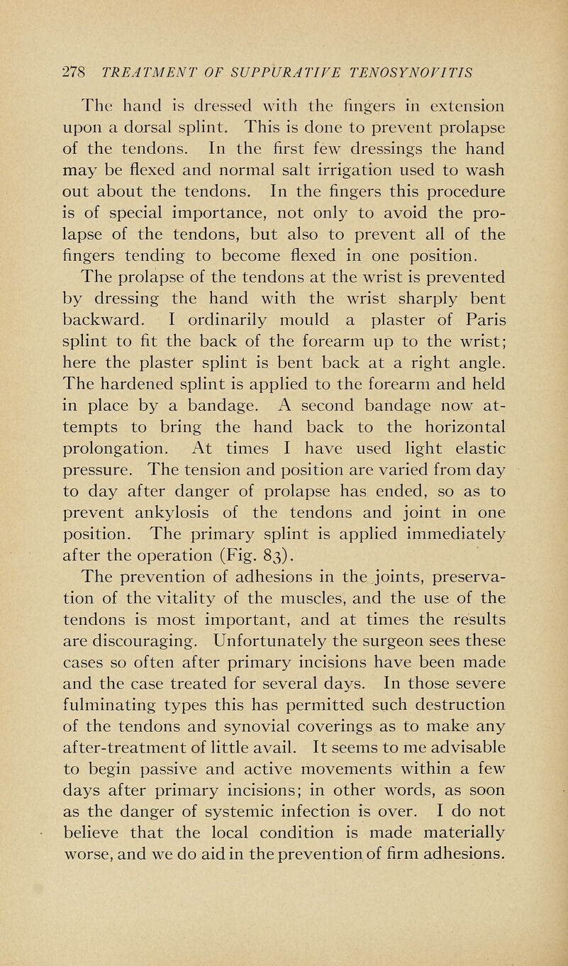 The hand is dressed with the fingers in extension upon a dorsal sphnt. This is done to prevent prolapse of the tendons. In the first few dressings the hand may be flexed and normal salt irrigation used to wash out about the tendons. In the fingers this procedure is of special importance, not only to avoid the pro- lapse of the tendons, but also to prevent all of the fingers tending to become flexed in one position. The prolapse of the tendons at the wrist is prevented by dressing the hand with the wrist sharply bent backward. I ordinarily mould a plaster of Paris splint to fit the back of the forearm up to the wrist; here the plaster splint is bent back at a right angle. The hardened splint is applied to the forearm and held in place by a bandage. A second bandage now at- tempts to bring the hand back to the horizontal prolongation. At times I have used light elastic pressure. The tension and position are varied from day to day after danger of prolapse has ended, so as to prevent ankylosis of the tendons and joint in one position. The primary splint is applied immediately after the operation (Fig. 83). The prevention of adhesions in the joints, preserva- tion of the vitality of the muscles, and the use of the tendons is most important, and at times the results are discouraging. Unfortunately the surgeon sees these cases so often after primary incisions have been made and the case treated for several days. In those severe fulminating types this has permitted such destruction of the tendons and synovial coverings as to make any after-treatment of little avail. It seems to me advisable to begin passive and active movements within a few days after primary incisions; in other words, as soon as the danger of systemic infection is over. I do not believe that the local condition is made materially worse, and we do aid in the prevention of firm adhesions.