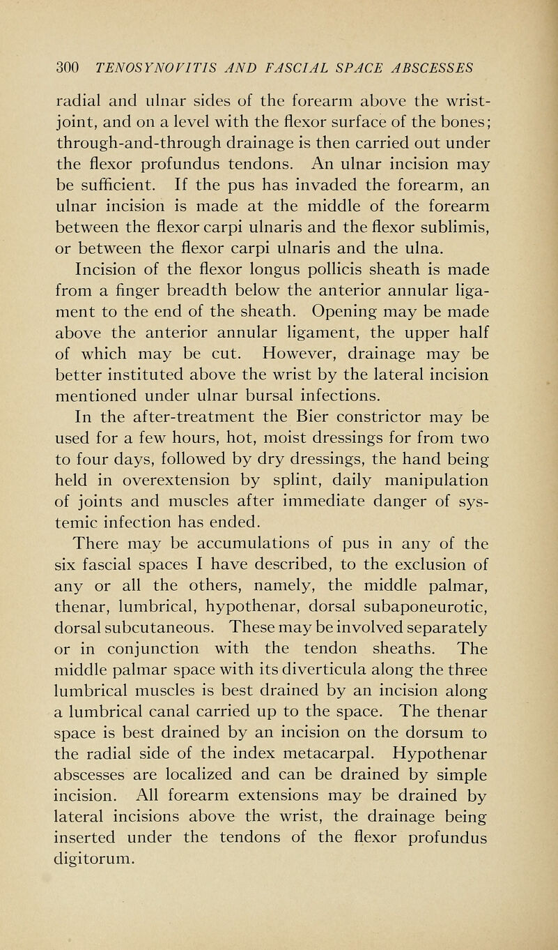 radial and ulnar sides of the forearm above the wrist- joint, and on a level with the flexor surface of the bones; through-and-through drainage is then carried out under the flexor profundus tendons. An ulnar incision may be sufficient. If the pus has invaded the forearm, an ulnar incision is made at the middle of the forearm between the flexor carpi ulnaris and the flexor sublimis, or between the flexor carpi ulnaris and the ulna. Incision of the flexor longus pollicis sheath is made from a finger breadth below the anterior annular liga- ment to the end of the sheath. Opening may be made above the anterior annular ligament, the upper half of which may be cut. However, drainage may be better instituted above the wrist by the lateral incision mentioned under ulnar bursal infections. In the after-treatment the Bier constrictor may be used for a few hours, hot, moist dressings for from two to four days, followed by dry dressings, the hand being held in overextension by splint, daily manipulation of joints and muscles after immediate danger of sys- temic infection has ended. There may be accumulations of pus in any of the six fascial spaces I have described, to the exclusion of any or all the others, namely, the middle palmar, thenar, lumbrical, hypothenar, dorsal subaponeurotic, dorsal subcutaneous. These may be involved separately or in conjunction with the tendon sheaths. The middle palmar space with its diverticula along the three lumbrical muscles is best drained by an incision along a lumbrical canal carried up to the space. The thenar space is best drained by an incision on the dorsum to the radial side of the index metacarpal. Hypothenar abscesses are localized and can be drained by simple incision. All forearm extensions may be drained by lateral incisions above the wrist, the drainage being inserted under the tendons of the flexor profundus digitorum.