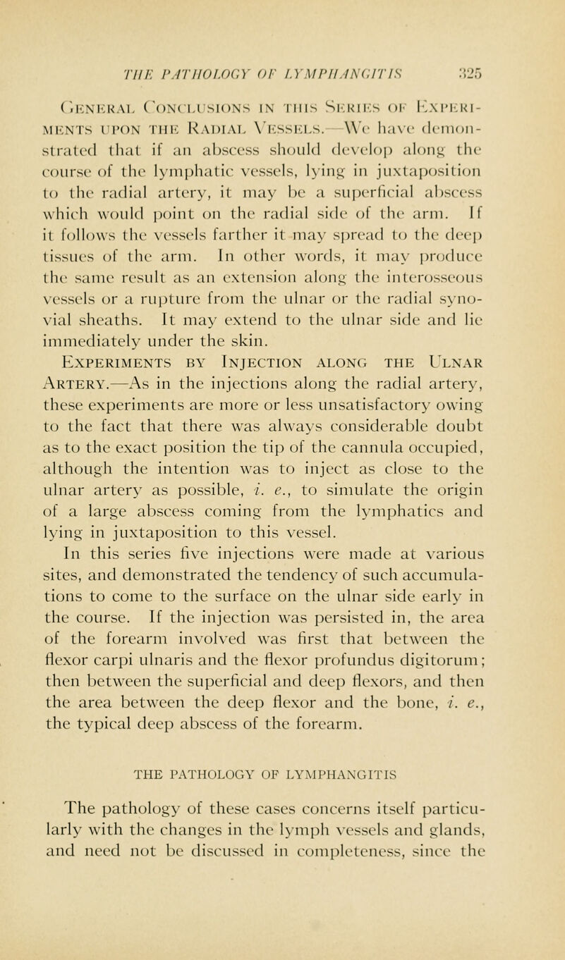 Till-: p.rriioi.ocY of lympilincitis :;25 (iKNI<:KAL (\)N(Ll SIONS IN I INS S|<;K1I;S ()!• I..\ I'llK I- MENTS UPON Till': RaDIAL \'KSSK1.S.—Wc lia\C (Icilloil- strated thai if an abscess shoiihl dcxcloi) alon.u llu- course of the lymphatic vessels, lying in juxtaposition to the radial artery, it may be a superfirial abscess which would jjoint on th(> radial side of the arm. If il follows the vessels farther it may sj)rca(i to the deep tissues of the arm. In other words, it ma\' pnjduce the same result as an extension alont; the interosseous vessels or a rupture from the ulnar or the radial syno- vial sheaths. It may extend to the ulnar side and lie inuiiediately under the skin. Experiments by Injection along the Ulnar Artery.—As in the injections along the radial artery, these experiments are more or less unsatisfactory owing to the fact that there was always considerable doubt as to the exact position the tip of the cannula occupied, although the intention w^as to inject as close to the ulnar artery as possible, /. e., to simulate the origin of a large abscess coming from the lymphatics and lying in juxtaposition to this vessel. In this series live injections w^ere made at various sites, and demonstrated the tendency of such accumula- tions to come to the surface on the ulnar side early in the course. If the injection was persisted in, the area (jf the forearm involved was hrst that between the flexor carpi ulnaris and the flexor profundus digitorum; then between the superficial and deep flexors, and then the area between the deep flexor and the bone, i. e., the typical deep abscess of the forearm. THE pathology OF LYMPHANGITIS The pathology of these cases concerns itself particu- larly with the changes in the hniph \-essels and glands, and need not be discussed in completeness, since the