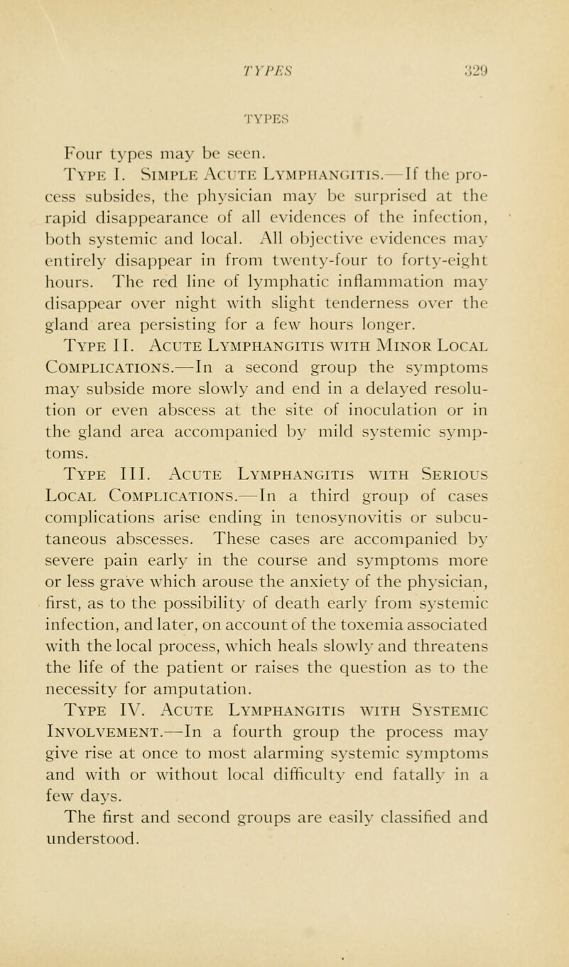 TYPEvS Four types may be seen. Type I. Simple Acute Lymphangitis.—If the pro- cess subsides, the ])hysician may be surprised at the rapid disappearance of all evidences of the infection, both systemic and local. All objective evidences may entirely disappear in from twenty-four to forty-eight hours. The red line (;f lymphatic inflammation may disappear over night with slight tenderness over the gland area persisting for a few hours longer. Type II. Acute Lymphangitis with Minor Local Complications.—In a second group the s^^mptoms may subside more slowly and end in a delayed resolu- tion or even abscess at the site of inoculation or in the gland area accompanied by mild systemic symp- toms. Type III. Acute Lymphangitis with Serious Local Complications.—In a third group of cases complications arise ending in tenosynovitis or subcu- taneous abscesses. These cases are accompanied by severe pain early in the course and symptoms more or less grave which arouse the anxiety of the physician, first, as to the possibility of death early from systemic infection, and later, on account of the toxemia associated with the local process, which heals slowly and threatens the life of the patient or raises the question as to the necessity for amputation. Type IV. Acute Lymphangitis with Systemic Involvement.—In a fourth group the process may give rise at once to most alarming systemic symptoms and with or without local difficult)- end fatalh- in a few da>s. The first and second groups are easily classified and understood.