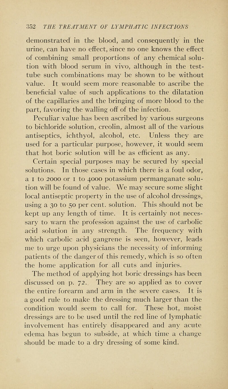 demonstrated in the blood, and consequently in the urine, can have no effect, since no one knows the effect of combining small proportions of any chemical solu- tion with blood serum in vivo, although in the test- tube such combinations may be shown to be without value. It would seem more reasonable to ascribe the beneficial value of such applications to the dilatation of the capillaries and the bringing of more blood to the part, favoring the walling off of the infection. Peculiar value has been ascribed by various surgeons to bichloride solution, creolin, almost all of the various antiseptics, ichthyol, alcohol, etc. Unless they are used for a particular purpose, however, it would seem that hot boric solution will be as efficient as any. Certain special purposes may be secured by special solutions. In those cases in which there is a foul odor, a I to 2000 or i to 4000 potassium permanganate solu- tion will be found of value. We may secure some slight local antiseptic property in the use of alcohol dressings, using a 30 to 50 per cent, solution. This should not be kept up any length of time. It is certainly not neces- sary to warn the profession against the use of carbolic acid solution in any strength. The frequency with which carbolic acid gangrene is seen, however, leads me to urge upon physicians the necessity of informing patients of the danger of this remedy, which is so often the home application for all cuts and injuries. The method of applying hot boric dressings has been discussed on p. 72. They are so applied as to cover the entire forearm and arm in the severe cases. It is a good rule to make the dressing much larger than the condition would seem to call for. These hot, moist dressings are to be used until the red line of lymphatic involvement has entirely disappeared and any acute edema has begun to subside, at which time a change should be made to a dry dressing of some kind.