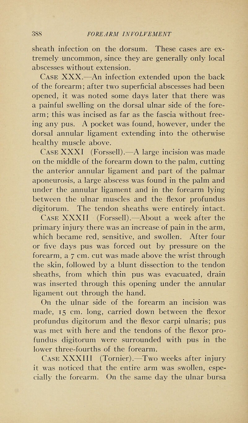 sheath infection on the dorsum. These cases are ex- tremely uncommon, since they are generally only local abscesses without extension. Case XXX.—An infection extended upon the back of the forearm; after two superficial abscesses had been opened, it was noted some days later that there was a painful swelling on the dorsal ulnar side of the fore- arm; this was incised as far as the fascia without free- ing any pus. A pocket was found, however, under the dorsal annular ligament extending into the otherwise healthy muscle above. Case XXXI (Forssell).—A large incision was made on the middle of the forearm down to the palm, cutting the anterior annular ligament and part of the palmar aponeurosis, a large abscess was found in the palm and under the annular ligament and in the forearm lying between the ulnar muscles and the flexor profundus digitorum. The tendon sheaths were entirely intact. Case XXXII (Forssell).—About a week after the primary injury there was an increase of pain in the arm, which became red, sensitive, and swollen. After four or five days pus was forced out by pressure on the forearm, a 7 cm. cut was made above the wrist through the skin, followed by a blunt dissection to the tendon sheaths, from which thin pus was evacuated, drain was inserted through this opening under the annular ligament out through the hand. On the ulnar side of the forearm an incision was made, 15 cm. long, carried down between the flexor profundus digitorum and the flexor carpi ulnaris; pus was met with here and the tendons of the flexor pro- fundus digitorum were surrounded with pus in the lower three-fourths of the forearm. Case XXXIII (Tornier).—Two weeks after injury it was noticed that the entire arm was swollen, espe- cially the forearm. On the same day the ulnar bursa