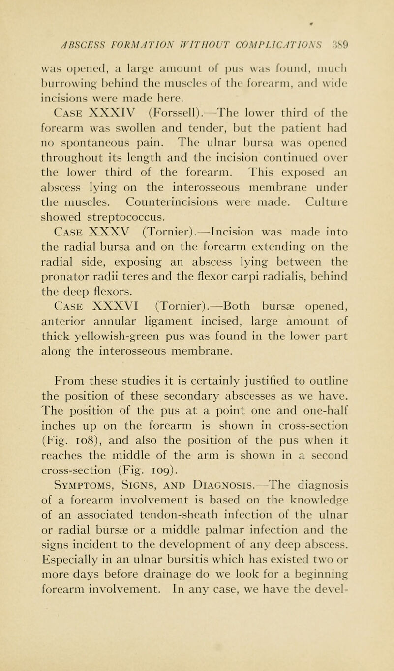 was opened, a lar.uc amoiiiil nl |)iis was loiiiul, iniK li burrow iiiu, Ix-hind the imisclcs ol (he lorcarin, and wide incisions were made here. Case XXXIV (Forssell).—The lower third of the forearm was swollen and tender, but the patient had no spontaneous pain. The uhiar bursa was opened throughout its length and the incision continued over the low^er third of the forearm. This exposed an abscess lying on the interosseous membrane under the muscles. Counterincisions were made. Culture showed streptococcus. Case XXXV (Tornier).—Incision was made into the radial bursa and on the forearm extending on the radial side, exposing an abscess lying between the pronator radii teres and the flexor carpi radialis, behind the deep flexors. Case XXXVI (Tornier).—Both bursae opened, anterior annular ligament incised, large amount of thick yellowish-green pus was found in the lower part along the interosseous membrane. From these studies it is certainly justified to outline the position of these secondary abscesses as we have. The position of the pus at a point one and one-half inches up on the forearm is shown in cross-section (Fig. io8), and also the position of the pus when it reaches the middle of the arm is shown in a second cross-section (Fig. 109). Symptoms, Signs, and Diagnosis.—The diagnosis of a forearm involvement is based on the knowledge of an associated tendon-sheath infection of the ulnar or radial bursae or a middle palmar infection and the signs incident to the development of any deep abscess. Especially in an ulnar bursitis which has existed two or more days before drainage do we look for a beginning- forearm involvement. In any case, we have the de\el-