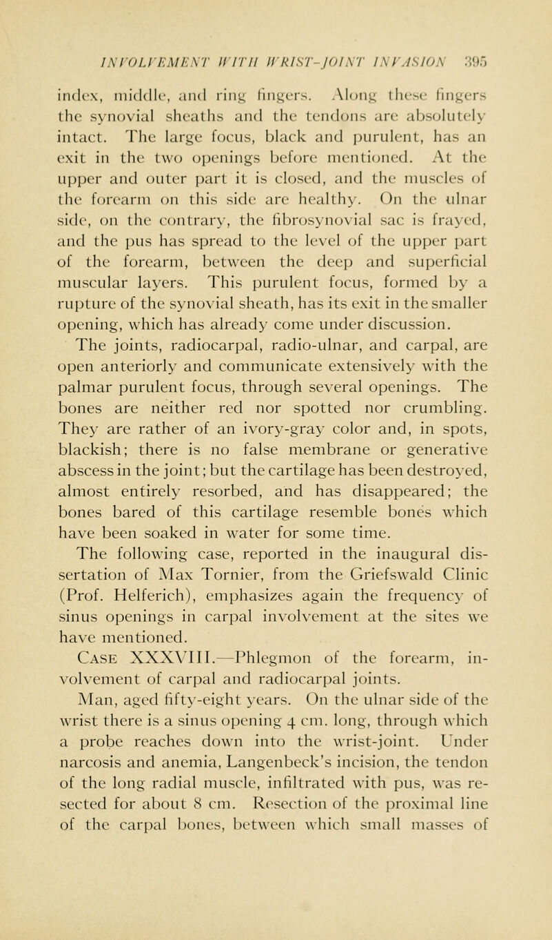 iiickw, middle, and riiii; liiii^ers. Aloiii; llu'se lingers the synovial sheaths and thi' tendons are absolutely intact. The large focus, black and i)urulent, has an exit in the two openings before menti(jned. At the upper and outer part it is closed, and the muscles of the forearm on this side are healthy. On the ulnar sid(\ on the contrary, the fibrosynovial sac is frayed, and the jnis has spread to the level of the upper part of the forearm, between the deep and superficial muscular layers. This purulent focus, formed by a rupture of the vSynovial sheath, has its exit in the smaller opening, which has already come under discussion. The joints, radiocarpal, radio-ulnar, and carpal, are open anteriorly and communicate extensively with the palmar purulent focus, through several openings. The bones are neither red nor spotted nor crumbling. They are rather of an ivory-gray color and, in spots, blackish; there is no false membrane or generative abscess in the joint; but the cartilage has been destroyed, almost entirely resorbed, and has disappeared; the bones bared of this cartilage resemble bones which have been soaked in water for some time. The following case, reported in the inaugural dis- sertation of Max Tornier, from the Griefswald Clinic (Prof. Helferich), emphasizes again the frequency of sinus openings in carpal involvement at the sites we have mentioned. Case XXXVIII.—Phlegmon of the forearm, in- volvement of carpal and radiocarpal joints. Man, aged fift>'-eight years. On the ulnar side of the wrist there is a sinus opening 4 cm. long, through which a probe reaches down into the wrist-joint. Under narcosis and anemia, Langenbeck's incision, the tendon of the long radial muscle, infiltrated with pus, was re- sected for about 8 cm. Resection of the proximal line of the carpal bones, between which small masses of