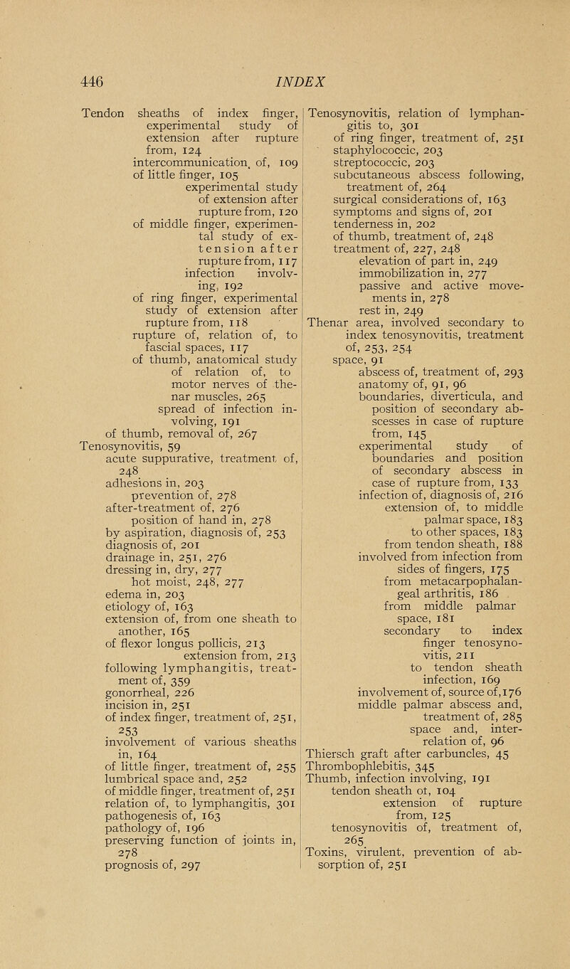 Tendon sheaths of index finger, experimental study of extension after rupture from, 124 intercommunication, of, 109 of Uttle finger, 105 experimental study of extension after rupture from, 120 of middle finger, experimen- tal study of ex- tension after rupture from, 117 infection involv- ing, 192 of ring finger, experimental study of extension after rupture from, 118 rupture of, relation of, to fascial spaces, 117 of thumb, anatomical study of relation of, to motor nerves of the- nar muscles, 265 spread of infection in- volving, 191 of thumb, removal of, 267 Tenosynovitis, 59 acute suppurative, treatment of, 248_ adhesions in, 203 prevention of, 278 after-treatment of, 276 position of hand in, 278 by aspiration, diagnosis of, 253 diagnosis of, 201 drainage in, 251, 276 dressing in, dry, 277 hot moist, 248, 277 edema in, 203 etiology of, 163 extension of, from one sheath to another, 165 of flexor longus pollicis, 213 extension from, 213 following lymphangitis, treat- ment of, 359 gonorrheal, 226 incision in, 251 of index finger, treatment of, 251, 253 involvement of various sheaths in, 164 of little finger, treatment of, 255 lumbrical space and, 252 of middle finger, treatment of, 251 relation of, to lymphangitis, 301 pathogenesis of, 163 pathology of, 196 preserving function of joints in, 278 prognosis of, 297 Tenosynovitis, relation of lymphan- gitis to, 301 of ring finger, treatment of, 251 staphylococcic, 203 streptococcic, 203 subcutaneous abscess following, treatment of, 264 surgical considerations of, 163 symptoms and signs of, 201 tenderness in, 202 of thumb, treatment of, 248 treatment of, 227, 248 elevation of part in, 249 immobilization in, 277 passive and active move- ments in, 278 rest in, 249 Thenar area, involved secondary to index tenosynovitis, treatment of, 253, 254 space, 91 abscess of, treatment of, 293 anatomy of, 91, 96 boundaries, diverticula, and position of secondary ab- scesses in case of rupture from, 145 experimental study of boundaries and position of secondary abscess in case of rupture from, 133 infection of, diagnosis of, 216 extension of, to middle palmar space, 183 to other spaces, 183 from tendon sheath, 188 involved from infection from sides of fingers, 175 from metacarpophalan- geal arthritis, 186 from middle palmar space, 181 secondary to index finger tenosyno- vitis, 211 to tendon sheath infection, 169 involvement of, source of ,176 middle palmar abscess and, treatment of, 285 space and, inter- relation of, 96 Thiersch graft after carbuncles, 45 Thrombophlebitis, 345 Thumb, infection involving, 191 tendon sheath ot, 104 extension of rupture from, 125 tenosynovitis of, treatment of, 265 Toxins, virulent, prevention of ab- sorption of, 251