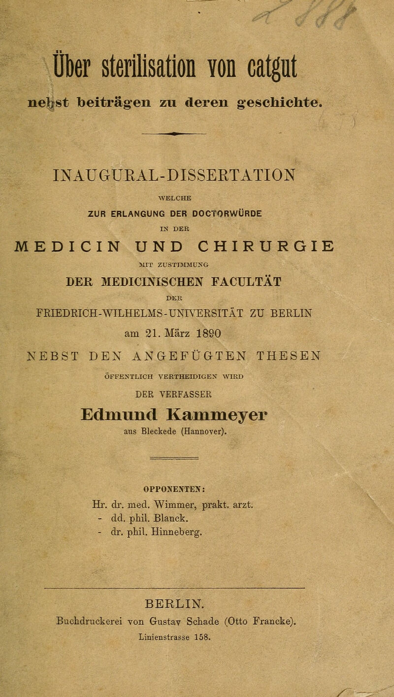 neigst beitragen zu deren geschichte. INAUGÜEAL-DISSERTATION WELCHE ZUR ERLANGUNG DER DOCTORWÜRDE IN DER MEDICIN UND CHIRURGIE MIT ZUSTIMJMUNG DER MEDICmiSCHEN FACULTÄT DER FRIEDRICH-AVILHELMS-UNIVERSITÄT ZU BERLIN am 21. März 1890 NEBST DEN ANGEFÜGTEN THESEN ÖFFENTLICH VERTHEIDIGEN WIRD DER VERFASSER Edmund Kammeyer ans Bleckede (Hannover). OPPONENTEN: Hr. dr. med. Wimmer, prakt. arzt. - dd. phil. Blanck. - dr. phil. Hinneberg. BERLIN. Buchdruckerei von Gustav Schade (Otto Francke). Linienstrasse 158. /