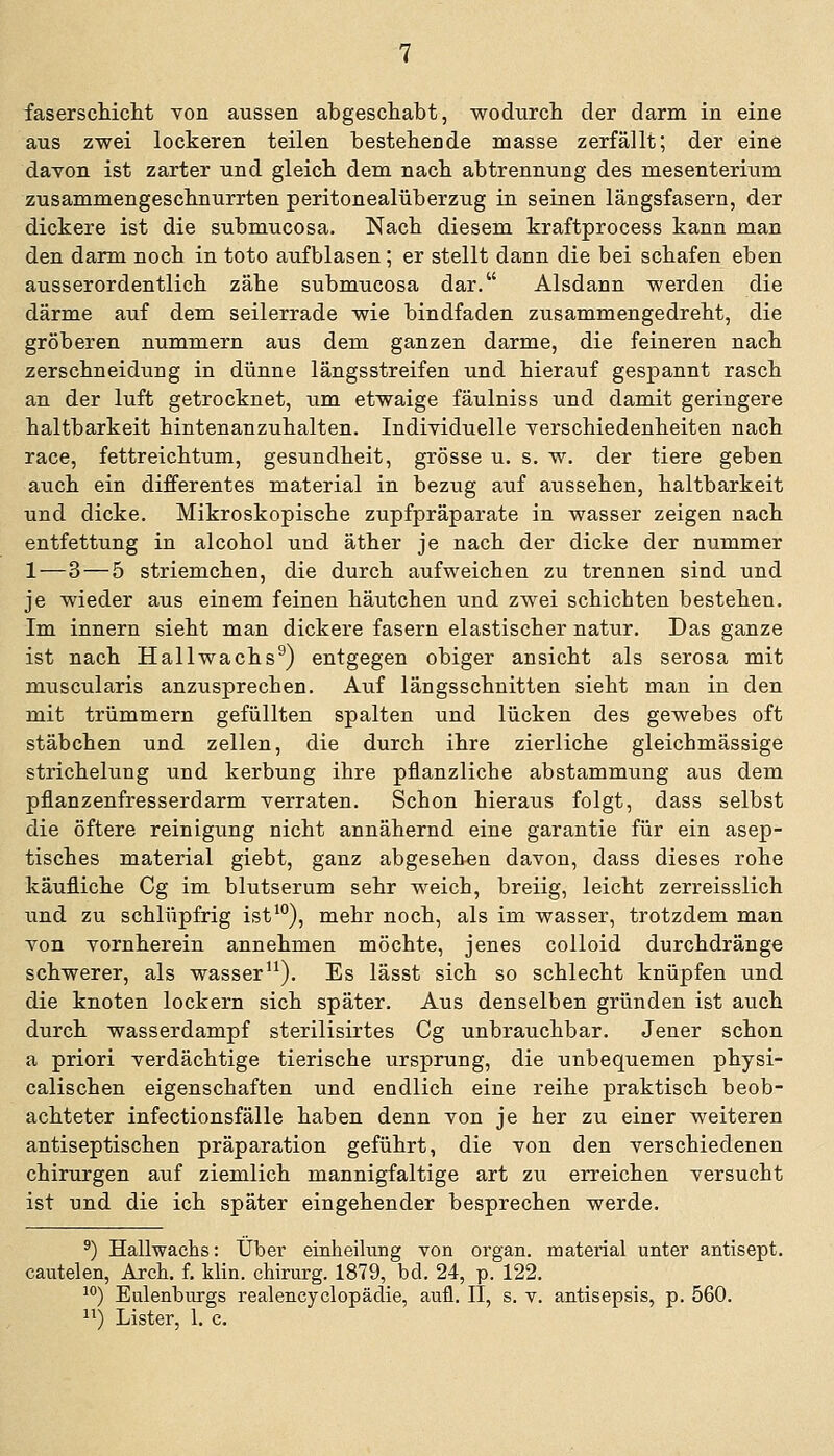 aus zwei lockeren teilen bestehende masse zerfällt; der eine davon ist zarter und gleich dem nach abtrennung des mesenterium zusammengeschnurrten peritonealüberzug in seinen längsfasern, der dickere ist die submucosa. Nach diesem kraftprocess kann man den darm noch in toto aufblasen; er stellt dann die bei scbafen eben ausserordentlich zähe submucosa dar. Alsdann werden die därme auf dem seilerrade wie bindfaden zusammengedreht, die gröberen nummern aus dem ganzen darme, die feineren nach zerschneidimg in dünne längsstreifen und hierauf gespannt rasch an der luft getrocknet, um etwaige fäulniss und damit geringere haltbarkeit hintenanzuhalten. Indiyiduelle Verschiedenheiten nach race, fettreichtum, gesundheit, grosse u. s. w. der tiere geben aiich ein differentes material in bezug auf aussehen, haltbarkeit und dicke. Mikroskopische zupfpräparate in wasser zeigen nach entfettung in alcohol und äther je nach der dicke der nummer 1—3 — 5 striemchen, die durch aufweichen zu trennen sind und je wieder aus einem feinen häutchen und zwei schichten bestehen. Im Innern sieht man dickere fasern elastischer natur. Das ganze ist nach Hallwachs^) entgegen obiger ansieht als serosa mit muscularis anzusprechen. Auf längsschnitten sieht man in den mit trümmern gefüllten spalten und lücken des gewebes oft Stäbchen und zellen, die durch ihre zierliche gleichmässige strichehmg und kerbung ihre pflanzliche abstammung aus dem pflanzenfresserdarm verraten. Schon hieraus folgt, dass selbst die öftere reinigung nicht annähernd eine garantie für ein asep- tisches material giebt, ganz abgesehen davon, dass dieses rohe käufliche Cg im blutserum sehr weich, breiig, leicht zerreisslich und zu schlüpfrig ist^°), mehr noch, als im wasser, trotzdem man von vornherein annehmen möchte, jenes colloid durchdränge schwerer, als wasser^^). Es lässt sich so schlecht knüpfen und die knoten lockern sich später. Aus denselben gründen ist auch durch wasserdampf sterilisirtes Cg unbrauchbar. Jener schon a priori verdächtige tierische Ursprung, die unbequemen physi- calischen eigenschaften und endlich eine reihe praktisch beob- achteter infectionsfälle haben denn von je her zu einer weiteren antiseptischen präparation geführt, die von den verschiedenen Chirurgen auf ziemlich mannigfaltige art zu erreichen versucht ist und die ich später eingehender besprechen werde. ^) Hallwachs: Über einheilimg von organ. material unter antisept. cautelen, Arch. f. Min. chirurg. 1879, bd. 24, p. 122. ^°) Eulenburgs realencyclopädie, aufl. II, s. v. antisepsis, p. 560. ) Lister, 1. c.
