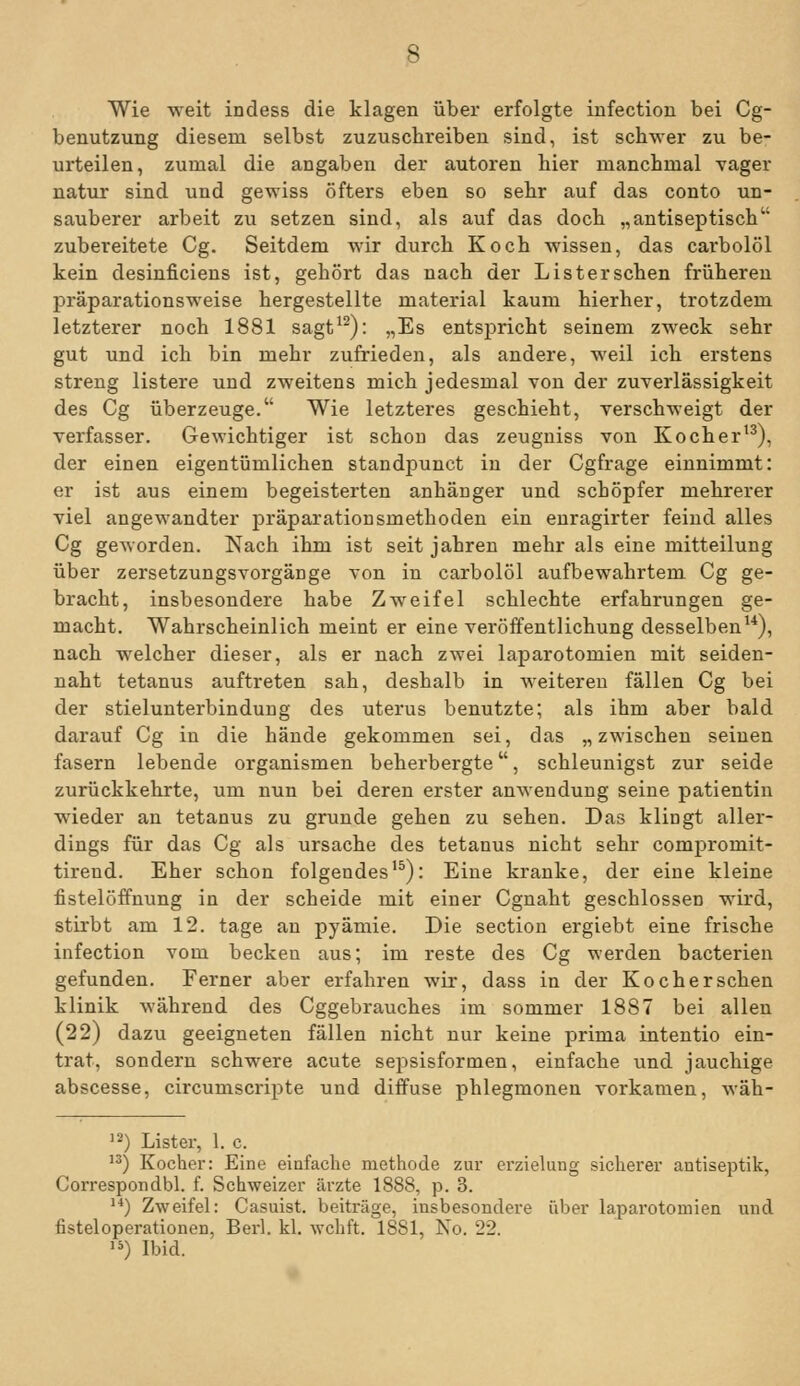 Wie weit indess die klagen über erfolgte infection bei Cg- benutzung diesem selbst zuzuschreiben sind, ist schwer zu be- urteilen, zumal die angaben der autoren hier manchmal vager natur sind und gewiss öfters eben so sehr auf das conto un- sauberer arbeit zu setzen sind, als auf das doch „antiseptisch zubereitete Cg. Seitdem wir durch Koch wissen, das carbolöl kein desinficiens ist, gehört das nach der Lister sehen frühereu präparationsweise hergestellte material kaum hierher, trotzdem letzterer noch 1881 sagt^^): „Es entspricht seinem zweck sehr gut und ich bin mehr zufrieden, als andere, weil ich erstens streng listere und zweitens mich jedesmal von der Zuverlässigkeit des Cg überzeuge. Wie letzteres geschieht, verschweigt der Verfasser. Gewichtiger ist schon das zeugniss von Kocher'^), der einen eigentümlichen standpunct in der Cgfrage einnimmt: er ist aus einem begeisterten anhänger und schöpfer mehrerer viel angewandter präparationsmethoden ein enragirter feind alles Cg geworden. Nach ihm ist seit jähren mehr als eine mitteilung über Zersetzungsvorgänge von in carbolöl aufbewahrtem Cg ge- bracht, insbesondere habe Zweifel schlechte erfahrungen ge- macht. Wahrscheinlich meint er eine Veröffentlichung desselben^*), nach welcher dieser, als er nach zwei laparotomien mit seiden- naht tetanus auftreten sah, deshalb in weitereu fällen Cg bei der Stielunterbindung des uterus benutzte; als ihm aber bald darauf Cg in die bände gekommen sei, das „zwischen seinen fasern lebende Organismen beherbergte, schleunigst zur seide zurückkehrte, um nun bei deren erster anwendung seine patientin wieder an tetanus zu gründe gehen zu sehen. Das klingt aller- dings für das Cg als Ursache des tetanus nicht sehr compromit- tirend. Eher schon folgendes'^): Eine kranke, der eine kleine fistelöffnung in der scheide mit einer Cgnaht geschlossen wird, stirbt am 12. tage an pyämie. Die section ergiebt eine frische infection vom becken aus; im reste des Cg werden bacterien gefunden. Ferner aber erfahren wir, dass in der Koch er sehen klinik während des Cggebrauches im sommer 1887 bei allen (22) dazu geeigneten fällen nicht nur keine prima intentio ein- trat, sondern schwere acute sepsisformen, einfache und jauchige abscesse, circumscripte und diffuse phlegmonen vorkamen, wäh- '^) Lister, 1. c. ) Kocher: Eine einfache methode zur erzielung sicherer antiseptik, Correspondbl. f. Schweizer ärzte 1888, p. 3. '■*) Zweifel: Casuist. beitrage, insbesondere über laparotomien und fisteloperationen, Berl. kl. wchft. 1881, No. 22. '») Ibid.