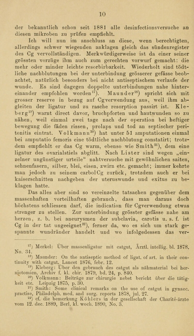 der bekanntlich schon seit 1881 alle desinfectionsversuche aa diesen mikroben zu prüfen empfiehlt. Ich will nun im anschluss an diese, wenn berechtigten, allerdings schwer wiegenden anklagen gleich das Sündenregister des Cg vervollständigen. Merkwürdigerweise ist da einer seiner grössten Vorzüge ihm auch zum gerechten Vorwurf gemacht: die mehr oder minder leichte resorbirbarkeit. Wiederholt sind tödt- liche nachblutungen bei der Unterbindung grösserer gefässe beob- achtet, natürlich besonders bei nicht antiseptischem verlaufe der wunde. Es sind dagegen doppelte Unterbindungen nahe hinter- einander empfohlen worden^'). Maunder^®) spricht sich mit grosser reserve in bezug auf Cgverwendung aus, weil ihm ab- gleiten der ligatur und zu rasche resorption passirt ist. Kle- berg^^) warnt direct davor, bruchpforten nnd hautwunden so z\i nähen, weil einmal zwei tage nach der Operation bei heftiger bewegung die faden rissen, prolaps und tod au sejDtischer Peri- tonitis eintrat. Volkmann^°) hat unter 51 amputationen einmal bei amputatio femoris eine tödtliche nachblutung constatirt; trotz- dem empfiehlt er das Cg warm, ebenso wie Smith^^), dem eine ligatur des ovarialstiels abglitt. Nach Li st er sind wegen „ein- zelner ungünstiger urteile nahtversuche mit gewöhnlichen saiten, sehnenfasern, silber, blei, eisen, zAvirn etc. gemacht; immer kehrte man jedoch zu seinem carbolCg zurück, trotzdem auch er bei kaiserschnitten nachgeben der uteruswunde und exitus zu be- klagen hatte. Das alles aber sind so vereinzelte tatsachen gegenüber dem massenhaften vorteilhaften gebrauch, dass man daraus doch höchstens schliessen darf, die indication für Cgverwendung etwas strenger zu stellen. Zur Unterbindung grösster gefässe nahe am herzen, z. b. bei aneurysmen der subclavia, carotis u. s. f. ist Cg in der tat ungeeignet^^), ferner da, wo es sich um stark ge- spannte wundränder handelt und wo infolgedessen das ver- '^) Merkel: Über massenligatur mit catgut, Ärztl. intellig. bl. 1878, No. iU. '*) Maimder: On the antiseptic metliod of ligat. of art. in their con- tinuity with catgut. Lancet 1876, febr. 12. '') Kleberg: Über den gebrauch des catgut als nähmaterial bei her- niotomien, Archiv f. kl. chir. 1879, bd. 24, p. 840. -) Volkmann: Beiträge zur Chirurgie nebst bericht über die tätig- keit etc. Leipzig 1875, p. 30. *') Smith: Some clinical remarks on the use of catgut in gynaec. practise, Philadelph. med. and sm-g. reports 1878, jul. 27. ) cf. die bemerkung Köhlers in der gesellschaft der Charite-ärzte vom 12. dec. 1889, Berl. kl. woch. 1890, No. 3.