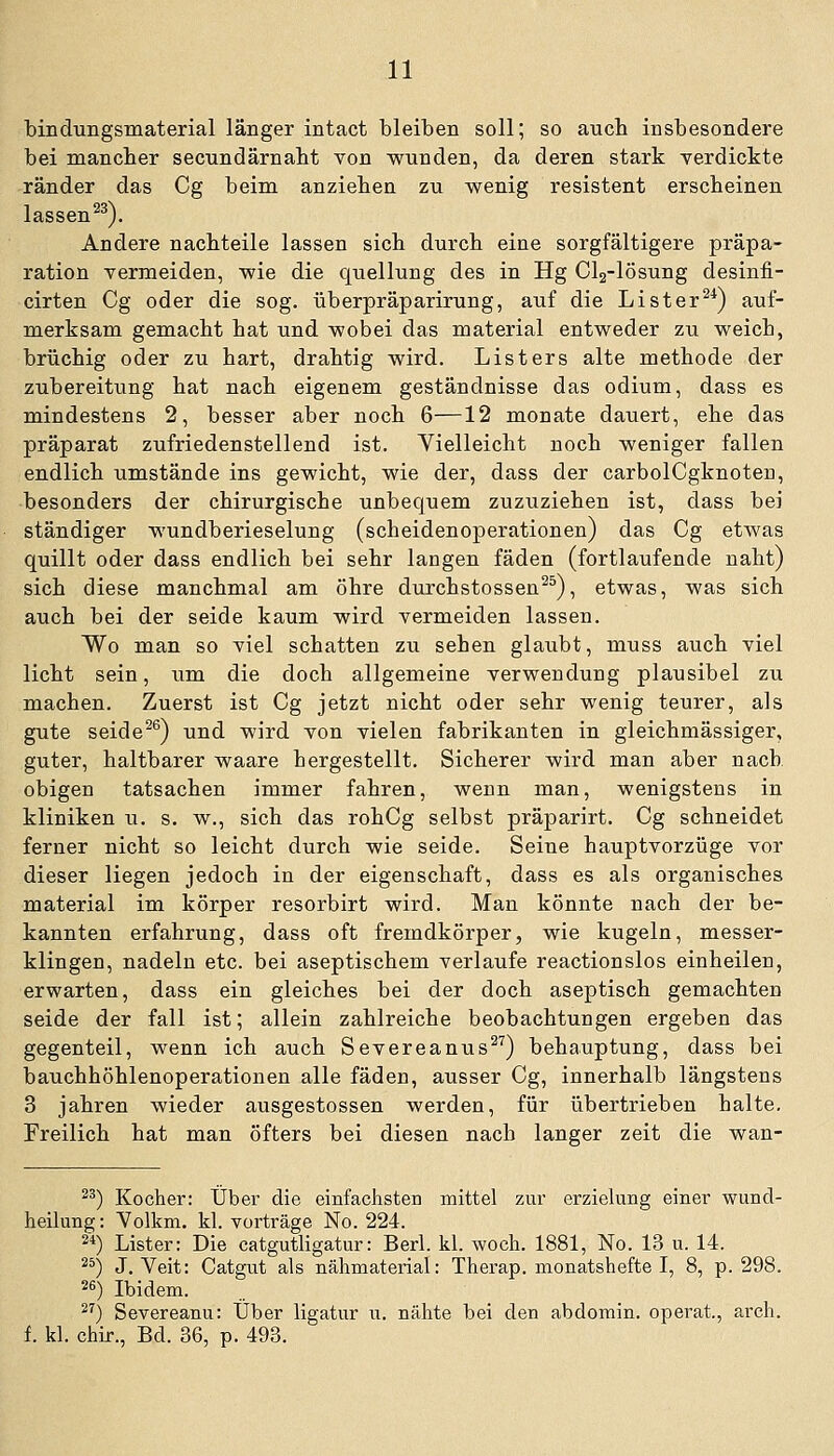 bindungsmaterial länger intact bleiben soll; so auch insbesondere bei mancher secundärnabt von wunden, da deren stark yerdickte ränder das Cg beim anziehen zu wenig resistent erscheinen lassen ^^). Andere nachteile lassen sich durch eine sorgfältigere präpa- ration vermeiden, wie die quellung des in Hg Cla-lösung desinfi- cirten Cg oder die sog. überpräparirung, auf die Lister^^) auf- merksam gemacht hat und wobei das material entweder zu weich, brüchig oder zu hart, drahtig wird. Listers alte methode der Zubereitung hat nach eigenem geständnisse das odium, dass es mindestens 2, besser aber noch 6—12 monate dauert, ehe das präparat zufriedenstellend ist. Vielleicht noch weniger fallen endlich umstände ins gewicht, wie der, dass der carbolCgknoten, ■besonders der chirurgische unbequem zuzuziehen ist, dass bei ständiger wundberieselung (scheidenoperationen) das Cg etwas quillt oder dass endlich bei sehr langen fäden (fortlaufende naht) sich diese manchmal am Öhre durchstossen^^), etwas, was sich auch bei der seide kaum wird vermeiden lassen. Wo man so viel schatten zu sehen glaubt, muss auch viel licht sein, iim die doch allgemeine Verwendung plausibel zu machen. Zuerst ist Cg jetzt nicht oder sehr wenig teurer, als gute seide^^) und wird von vielen fabrikanten in gleichmässiger, guter, haltbarer waare hergestellt. Sicherer wird man aber nach obigen tatsachen immer fahren, wenn man, wenigstens in kliniken u. s. w., sich das rohCg selbst präparirt, Cg schneidet ferner nicht so leicht durch wie seide. Seine hauptvorzüge vor dieser liegen jedoch in der eigenschaft, dass es als organisches material im körper resorbirt wird. Man könnte nach der be- kannten erfahrung, dass oft fremdkörper, wie kugeln, messer- klingen, nadeln etc. bei aseptischem verlaufe reactionslos einheilen, erwarten, dass ein gleiches bei der doch aseptisch gemachten seide der fall ist; allein zahlreiche beobachtungen ergeben das gegenteil, wenn ich auch Severeanus^^) behauptung, dass bei bauchhöhlenoperationen alle fäden, ausser Cg, innerhalb längstens 3 Jahren wieder ausgestossen werden, für übertrieben halte. Freilich hat man öfters bei diesen nach langer zeit die wan- ^^) Kocher: Über die einfachsten mittel zur erzielung einer wund- heilung: Volkm. kl. vortrage No. 224. 2*) Lister: Die catgutligatur: Berl. kl. woch. 1881, No. 13 u. 14. ^^) J.Veit: Catgut als nähmaterial: Therap. monatshefte I, 8, p. 298. ^^) Ibidem. ^^) Severeanu: Über ligatur u. nähte bei den abdomin. operat., arcli. f. kl. chir., Bd. 36, p. 493.