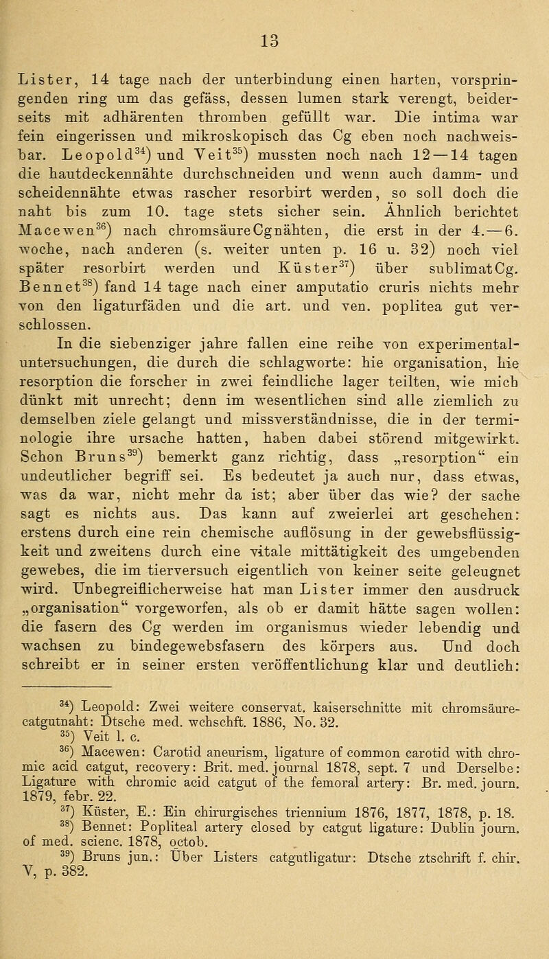 lo Lister, 14 tage nach der Unterbindung einen harten, A'orsprin- genden ring um das gefäss, dessen lumen stark verengt, beider- seits mit adhärenten tbromben gefüllt war. Die intima war fein eingerissen und mikroskopisch das Cg eben nocb nachweis- bar. Leopold^*) und Veit^^) mussten noch nach 12 —14 tagen die hautdeckennähte durchschneiden und wenn auch dämm- und scheidennähte etwas rascher resorbirt werden, so soll doch die naht bis zum 10, tage stets sicher sein. Ähnlich berichtet Macewen^^) nach chromsäure Cg nähten, die erst in der 4. — 6. woche, nach anderen (s. weiter unten p. 16 u. 32) noch viel später resorbirt werden und Küster^^) über siiblimatCg. Bennet^^) fand 14 tage nach einer amputatio cruris nichts mehr von den ligaturfäden und die art. und ven. poplitea gut ver- schlossen. In die siebenziger jähre fallen eine reihe von experimental- untersuchungen, die durch die Schlagwörter hie Organisation, hie resorption die forscher in zwei feindliche lager teilten, wie mich dünkt mit unrecht; denn im wesentlichen sind alle ziemlich zu demselben ziele gelangt und missverständnisse, die in der termi- nologie ihre Ursache hatten, haben dabei störend mitgewirkt. Schon Bruns^^) bemerkt ganz richtig, dass „resorption ein undeutlicher begriff sei. Es bedeutet ja auch nur, dass etwas, was da war, nicht mehr da ist; aber über das wie? der sache sagt es nichts aus. Das kann auf zweierlei art geschehen: erstens durch eine rein chemische auflösung in der gewebsflüssig- keit und zweitens durch eine vitale mittätigkeit des umgebenden gewebes, die im tierversuch eigentlich von keiner seite geleugnet wird. Unbegreiflicherweise hat man Li st er immer den ausdruck „Organisation vorgeworfen, als ob er damit hätte sagen wollen: die fasern des Cg werden im Organismus wieder lebendig und wachsen zu bindegewebsfasern des körpers aus. Und doch schreibt er in seiner ersten Veröffentlichung klar und deutlich: ^*) Leopold: Zwei weitere conservat. kaiserschnitte mit chromsäure- catgutnaht: Dtsche med. wchschft. 1886, No. 32. 35) Veit 1. c. 3^) Macewen: Carotid aneurism, ligature of common carotid with chro- mic acid catgut, recovery: Brit. med. Journal 1878, sept. 7 und Derselbe: Ligature with chromic acid catgut of the femoral artery: ßr. med. iourn. 1879, febr. 22. ) Küster, E.: Ein chirurgisches triennium 1876, 1877, 1878, p. 18. 3^) Bennet: Popliteal artery closed by catgut ligature: Dublin joum. of med. scienc. 1878, octob. 33) Bruns jun.: Über Listers catgutligatm-: Dtsche ztschrift f. chir. V, p. 382.