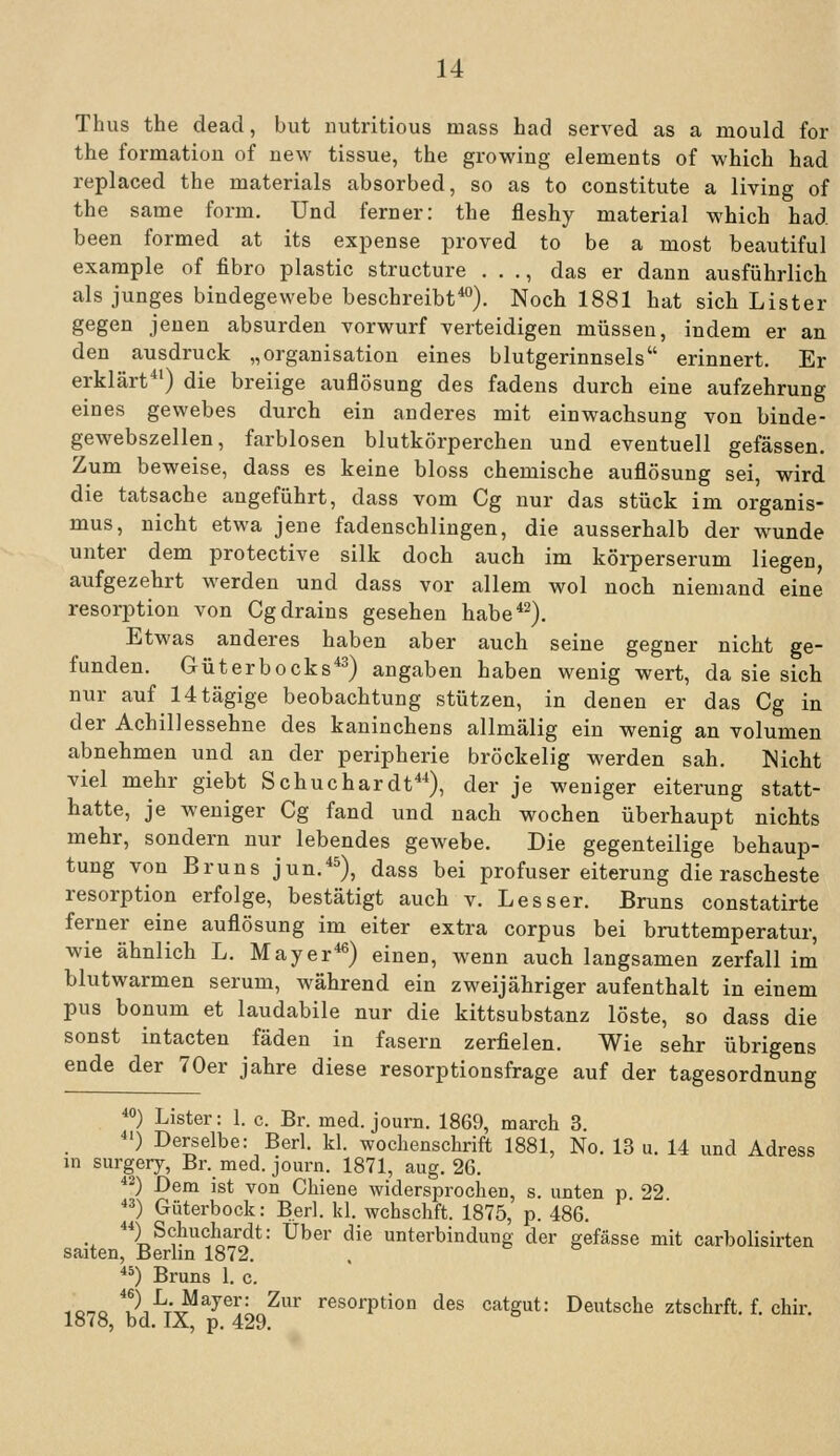 Thus the dead, but iiutritious mass had served as a mould for the formation of uew tissue, the growing elements of which had replaced the materials absorbed, so as to constitute a living of the same form. Und ferner: the fleshy material which had been formed at its expense proved to be a most beautiful example of fibro plastic structure . . ., das er dann ausführlich als junges bindegewebe beschreibt*). Noch 1881 hat sich Lister gegen jenen absurden Vorwurf verteidigen müssen, indem er an den ausdruck „Organisation eines blutgerinnsels erinnert. Er erklärt') die breiige auflösung des fadens durch eine aufzehrung eines gewebes durch ein anderes mit einwachsung von binde- gewebszellen, farblosen blutkörperchen und eventuell gefässen. Zum beweise, dass es keine bloss chemische auflösung sei, wird die tatsache angeführt, dass vom Cg nur das stück im Organis- mus, nicht etwa jene fadenschlingen, die ausserhalb der wunde unter dem protective silk doch auch im körperserum liegen, aufgezehrt werden und dass vor allem wol noch niemand eine resorption von Cgdrains gesehen habe*^). Etwas anderes haben aber auch seine gegner nicht ge- funden. Güterbocks*^) angaben haben wenig wert, da sie sich nur auf 14tägige beobachtung stützen, in denen er das Cg in der Achillessehne des kaninchens allmälig ein wenig an volumen abnehmen und an der peripherie bröckelig werden sah. Nicht viel mehr giebt Schuchardt*), der je weniger eiterung statt- hatte, je weniger Cg fand und nach wochen überhaupt nichts mehr, sondern nur lebendes gewebe. Die gegenteilige behaup- tung von Bruns jun.*^), dass bei profuser eiterung die rascheste resorption erfolge, bestätigt auch v. Lesser. Bruns constatirte ferner eine auflösung im eiter extra corpus bei bruttemperatur, wie ähnlich L. Mayer*^) einen, wenn auch langsamen zerfall im blutwarmen serum, während ein zweijähriger aufenthalt in einem pus bonum et laudabile nur die kittsubstanz löste, so dass die sonst intacten fäden in fasern zerfielen. Wie sehr übrigens ende der 70er jähre diese resorptionsfrage auf der tagesordnung *) Lister: 1. c. Br. med. journ. 1869, march 3. ■) Derselbe: Berl. kl. Wochenschrift 1881, No. 13 u. 14 und Adress in surgery, Br. med. journ. 1871, aug. 26. *2) Dem ist von Chiene widersprochen, s. unten p 22 *^) Güterbock: Berl. kl. wchschft. 1875, p. 486. ) Schuchardt: Über die Unterbindung der gefässe mit carbolisirten saiten, Berlin 1872. ^*) Bruns 1. c. iorro Ji-H'^^^^^L^^' resorption des catgut: Deutsche ztschrft. f. chir. Iö7ö, bd. lÄ, p. 429.