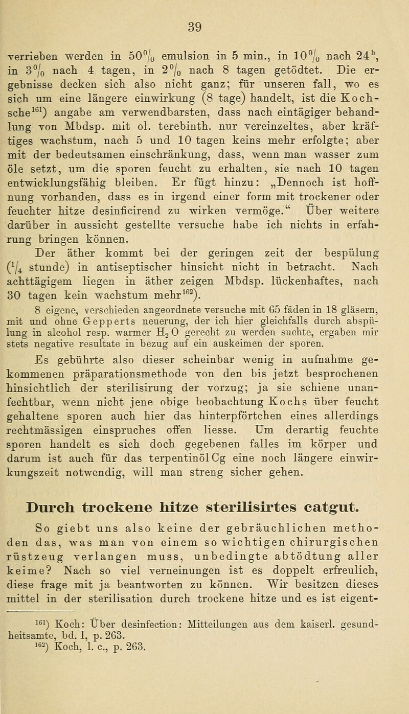 verrieben werden in 50°/o emulsion in 5 min., in 10% nach 24'', in 3°/o nacli 4 tagen, in 2% nach 8 tagen getödtet. Die er- gebnisse decken sich also nicht ganz; für unseren fall, wo es sich um eine längere einwirkung (8 tage) handelt, ist die Koch- sche^®^) angäbe am verwendbarsten, dass nach eintägiger behand- lung von Mbdsp. mit ol. terebinth. nur vereinzeltes, aber kräf- tiges Wachstum, nach 5 und 10 tagen keins mehr erfolgte; aber mit der bedeutsamen einschränkung, dass, wenn man wasser zum öle setzt, um die sporen feucht zu erhalten, sie nach 10 tagen entwicklungsfähig bleiben. Er fügt hinzu: „Dennoch ist hoff- nung vorhanden, dass es in irgend einer form mit trockener oder feuchter hitze desinficirend zu wirken vermöge. über weitere darüber in aussieht gestellte versuche habe ich nichts in erfah- rung bringen können. Der äther kommt bei der geringen zeit der bespülung (^/i stunde) in antiseptischer hinsieht nicht in betracht. Nach achttägigem liegen in äther zeigen Mbdsp. lückenhaftes, nach 30 tagen kein Wachstum mehr*^^). 8 eigene, verschieden angeordnete versuche mit 65 fäden in 18 gläsern, mit und ohne Gepperts neuerung, der ich hier gleichfalls durch abspü- lung in alcohol resp. warmer H2 0 gerecht zu werden suchte, ergaben mir stets negative resultate in bezug auf ein auskeimen der sporen. £s gebührte also dieser scheinbar wenig in aufnähme ge- kommenen präparationsmethode von den bis jetzt besprochenen hinsichtlich der sterilisirung der Vorzug; ja sie schiene unan- fechtbar, wenn nicht jene obige beobachtung Kochs über feucht gehaltene sporen auch hier das hinterpförtchen eines allerdings rechtmässigen einspruches offen Hesse. Um derartig feuchte Sporen handelt es sich doch gegebenen falles im körper und darum ist auch für das terpentinölCg eine noch längere einwir- kungszeit notwendig, will man streng sicher gehen. Durch trockene hitze sterilisirtes catgut. So giebt uns also keine der gebräuchlichen metho- den das, was man von einem so wichtigen chirurgischen rüstzeug verlangen muss, unbedingte abtödtung aller keime? Nach so viel Verneinungen ist es doppelt erfreulich, diese frage mit ja beantworten zu können. Wir besitzen dieses mittel in der Sterilisation durch trockene hitze und es ist eigent- ^^') Koch: Über desinfection: Mitteilungen aus dem kaiserl. gesund- heitsamte, bd. I, p. 263. 1) Koch, 1. c, p. 263.