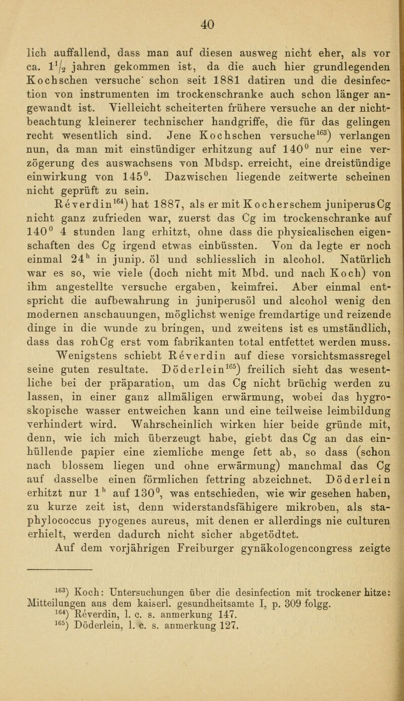 lieh auffallend, dass man auf diesen ausweg nicht eher, als vor ca. VJ2 Jahren gekommen ist, da die auch hier grundlegenden Kochschen versuche' schon seit 1881 datiren und die desinfec- tion von Instrumenten im trockenschranke auch schon länger an- gewandt ist. Vielleicht scheiterten frühere versuche an der nicht- beachtung kleinerer technischer handgriffe, die für das gelingen recht wesentlich sind. Jene Kochschen versuche'^^) verlangen nun, da man mit einstündiger erhitzung auf 140*^ nur eine Ver- zögerung des auswachsens von Mbdsp. erreicht, eine dreistündige einwirkung von 145''. Dazwischen liegende Zeitwerte scheinen nicht geprüft zu sein, Reverdin^^) hat 1887, als er mit Kocherschem juniperusCg nicht ganz zufrieden war, zuerst das Cg im trockenschranke auf 140° 4 stunden lang erhitzt, ohne dass die physicalischen eigen- schaften des Cg irgend etwas einbüssten. Von da legte er noch einmal 24*^ in junip. öl und schliesslich in alcohol. Natürlich war es so, wie viele (doch nicht mit Mbd. und nach Koch) von ihm angestellte versuche ergaben, keimfrei. Aber einmal ent- spricht die aufbewahrung in juniperusöl und alcohol wenig den modernen anschauungen, möglichst wenige fremdartige und reizende dinge in die wunde zu bringen, und zweitens ist es umständlich, dass das rohCg erst vom fabrikanten total entfettet werden muss. Wenigstens schiebt Reverdin auf diese vorsichtsmassregel seine guten resultate. Döderlein^*^^) freilich sieht das wesent- liche bei der präparation, um das Cg nicht brüchig werden zu lassen, in einer ganz allmäligen erwärmung, wobei das hygro- skopische Wasser entweichen kann und eine teilweise leimbiidung verhindert wird. Wahrscheinlich wirken hier beide gründe mit, denn, wie ich mich überzeugt habe, giebt das Cg an das ein- hüllende papier eine ziemliche menge fett ab, so dass (schon nach blossem liegen und ohne erwärmung) manchmal das Cg auf dasselbe einen förmlichen fettring abzeichnet. Döderlein erhitzt nur l'' auf 130°, was entschieden, wie wir gesehen haben, zu kurze zeit ist, denn widerstandsfähigere mikroben, als sta- phylococcus pyogenes aureus, mit denen er allerdings nie culturen erhielt, werden dadurch nicht sicher abgetödtet. Auf dem vorjährigen Freiburger gynäkologencongress zeigte 1^^) Koch: Untersuchungen über die desinfection mit trockener hitze: Mitteilungen aus dem kaiserl. gesundheitsamte I, p. 309 folgg. ^^*) Reverdin, 1. c. s. anmerkung 147. ^^^) Döderlein, 1. c. s. anmerkung 127.