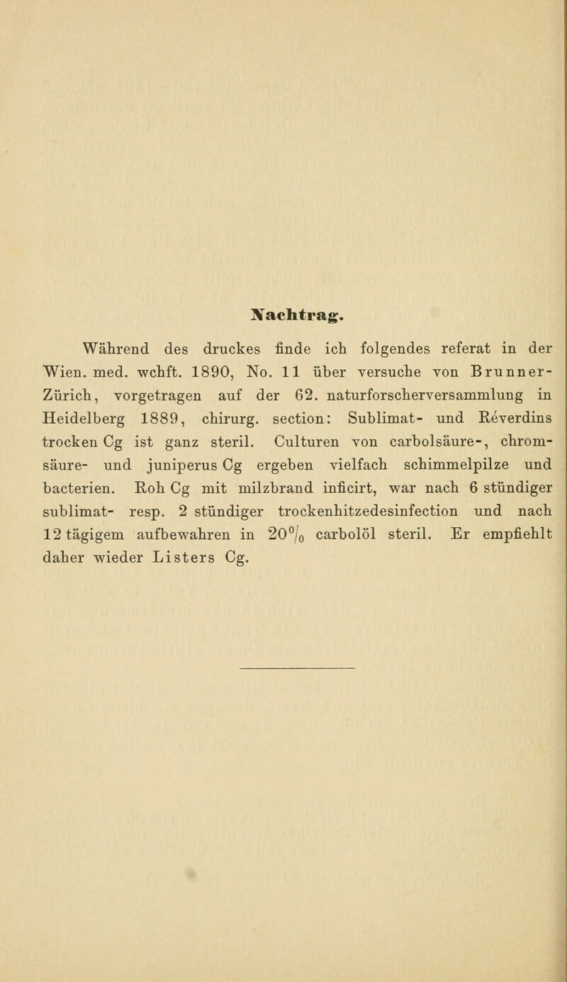 Nachtrag. Während des druckes finde ich folgendes referat in der Wien. med. wchft. 1890, No. 11 über versuche von Brunner- Zürich, vorgetragen auf der 62. naturforscherversammlung in Heidelberg 1889, chirurg. section: Sublimat- und Reverdins trocken Cg ist ganz steril. Culturen von carbolsäure-, chrom- säure- und juniperus Cg ergeben vielfach Schimmelpilze und bacterien. Roh Cg mit milzbrand inficirt, war nach 6 stündiger Sublimat- resp. 2 stündiger trockenhitzedesinfection und nach 12tägigem aufbewahren in 20°/o carbolöl steril. Er empfiehlt daher wieder Listers Cg.