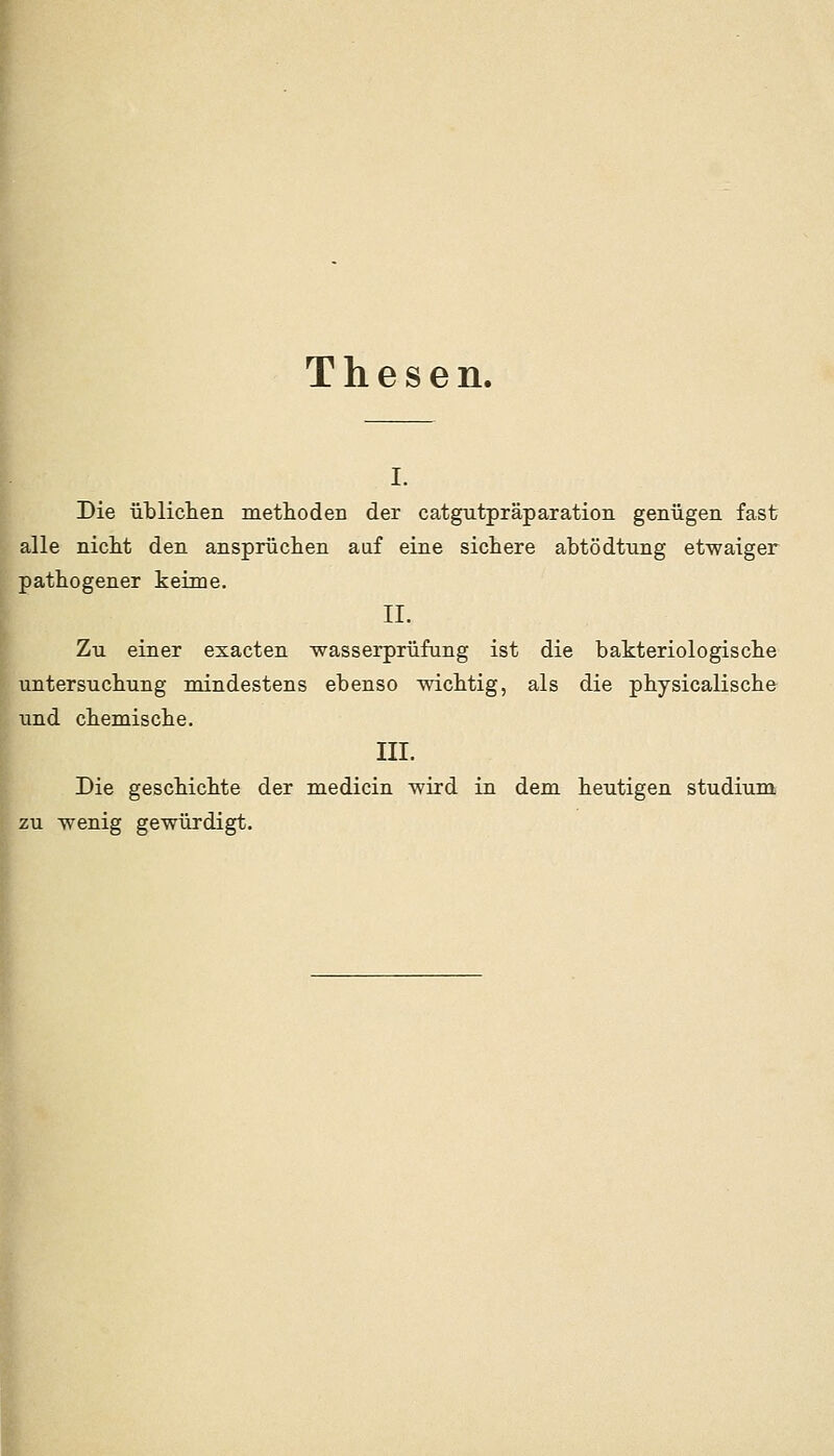 Thesen. I- l Die üblicteii methoden der catgutpräparation genügen fast alle nicM den ansprüchen auf eine sictere abtödtxmg etwaiger pathogener keime. II. Zu einer esacten wasserprüfung ist die bakteriologische untersuclmng mindestens ebenso wicMig, als die pbysicaliscbe und cbemisclie. III. Die geschicbte der medicin wird in dem heutigen Studium zu wenig gewürdigt.