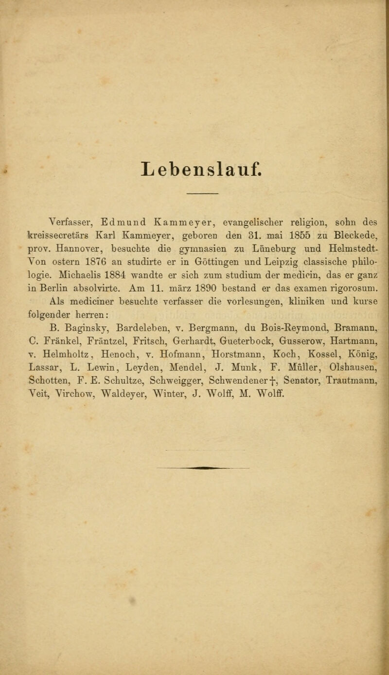 Lebenslauf. Verfasser, Edmund Kammeyer, evangelischer religion, söhn des kreissecretärs Karl Kammeyer, geboren den 31. mai 1855 zu Bleckede, prov. Hannover, besuchte die gymnasien zu Lüneburg und Helmstedt. Von ostern 1876 an studirte er in Göttingen und Leipzig classische philo- logie. Michaelis 188-4 wandte er sich zum Studium der medioin, das er ganz in Berlin absolvirte. Am 11. märz 1890 bestand er das examen rigorosum. Als mediciner besuchte Verfasser die Vorlesungen, kliniken und kiu'se folgender herren: B. Baginsky, Bardeleben, v. Bergmann, du Bois-Reymond, Bramann. C. Fränkel, Fräntzel, Fritsch, Gerhardt, Gueterbock, Gusserow, Hartmann, V. Helmholtz, Henoch, v. Hofmann, Horstmann, Koch, Kossei, König, Lassar, L. Lewin, Leyden, Mendel, J. Munk, F. Müller, Olshausen, Schotten, F. E. Schultze, Schweigger, Schwendener-j-, Senator, Trautmann. Veit, Virchow, Waldeyer, Winter, J. Wolff, M. WolfiF.